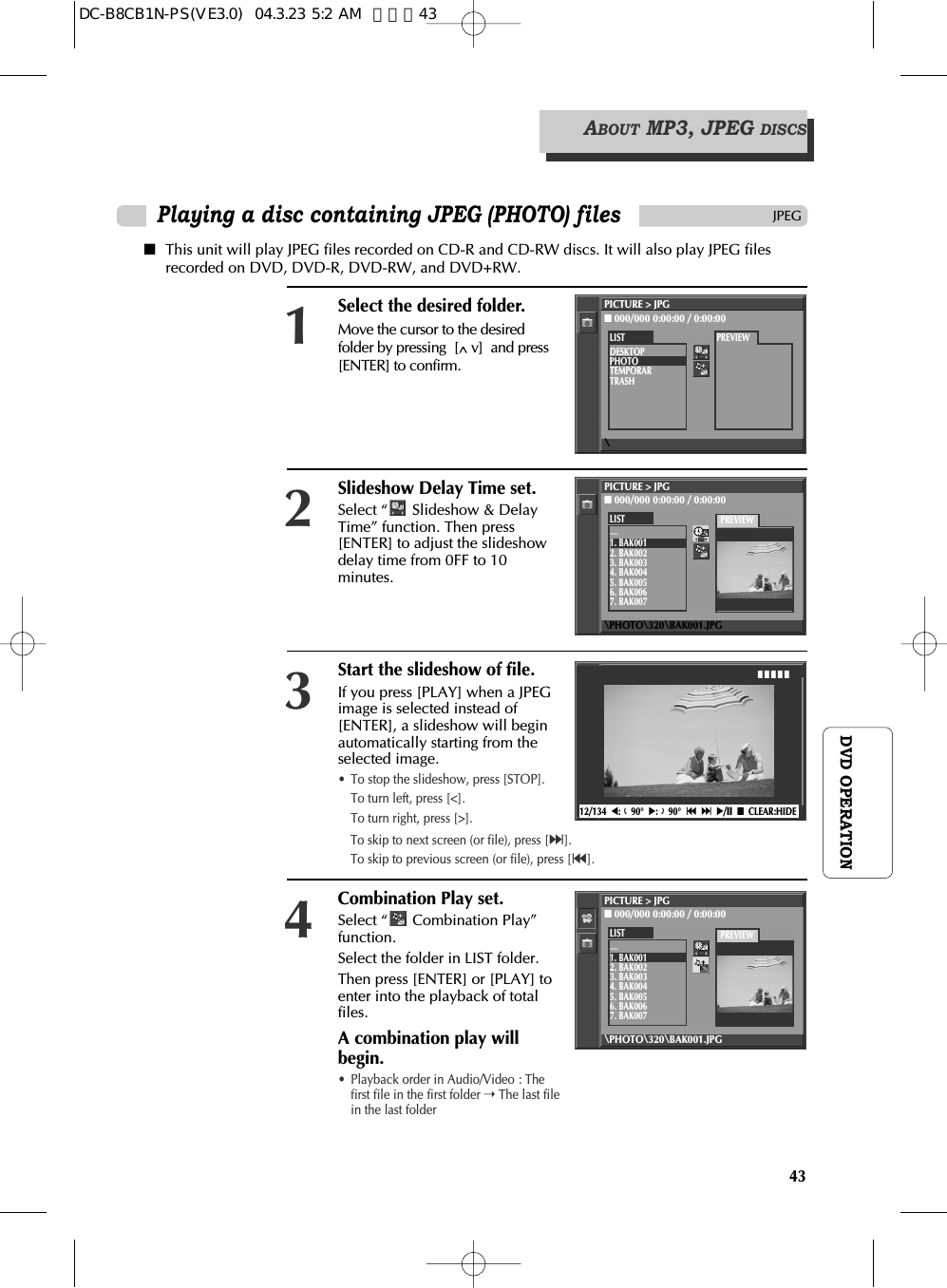 43DVD OPERATIONPlaying a disc containing JPEG (PHOTO) filesJPEG■This unit will play JPEG files recorded on CD-R and CD-RW discs. It will also play JPEG filesrecorded on DVD, DVD-R, DVD-RW, and DVD+RW.Select the desired folder.Move the cursor to the desiredfolder by pressing  [^ v]  and press[ENTER] to confirm.1Slideshow Delay Time set.Select “ Slideshow &amp; DelayTime” function. Then press[ENTER] to adjust the slideshowdelay time from 0FF to 10minutes.2Start the slideshow of file.If you press [PLAY] when a JPEGimage is selected instead of[ENTER], a slideshow will beginautomatically starting from theselected image.•  To stop the slideshow, press [STOP].To turn left, press [&lt;].To turn right, press [&gt;].3Combination Play set.Select “ Combination Play”function. Select the folder in LIST folder.Then press [ENTER] or [PLAY] toenter into the playback of totalfiles.A combination play willbegin.•  Playback order in Audio/Video : Thefirst file in the first folder ➝The last filein the last folder412/134  œ:90°√:90°§  ∞ √/»■CLEAR:HIDE■ ■ ■ ■ ■ABOUT MP3, JPEG DISCSTo skip to next screen (or file), press [∞].To skip to previous screen (or file), press [§].PICTURE &gt; JPG■000/000 0:00:00 / 0:00:00\LISTDESKTOPPHOTOTEMPORARTRASHPREVIEWPICTURE &gt; JPG■000/000 0:00:00 / 0:00:00\PHOTO\320\BAK001.JPGLIST__1. BAK0012. BAK0023. BAK0034. BAK0045. BAK0056. BAK0067. BAK007PREVIEWPICTURE &gt; JPG■000/000 0:00:00 / 0:00:00\PHOTO\320\BAK001.JPGLIST__1. BAK0012. BAK0023. BAK0034. BAK0045. BAK0056. BAK0067. BAK007PREVIEWDC-B8CB1N-PS(VE3.0)  04.3.23 5:2 AM  페이지43