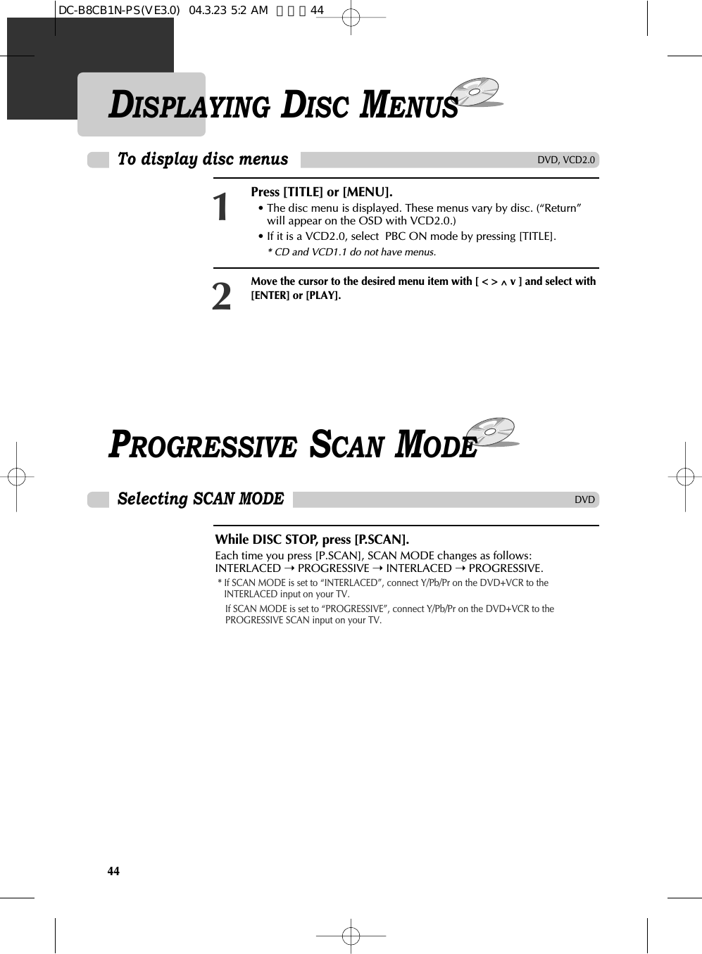 44DISPLAYING DISC MENUSPress [TITLE] or [MENU]. • The disc menu is displayed. These menus vary by disc. (“Return”will appear on the OSD with VCD2.0.)• If it is a VCD2.0, select  PBC ON mode by pressing [TITLE].* CD and VCD1.1 do not have menus.1Move the cursor to the desired menu item with [ &lt; &gt; ^v ] and select with[ENTER] or [PLAY].2To display disc menusDVD, VCD2.0PROGRESSIVE SCAN MODEWhile DISC STOP, press [P.SCAN].Each time you press [P.SCAN], SCAN MODE changes as follows:INTERLACED ➝PROGRESSIVE ➝INTERLACED ➝ PROGRESSIVE.* If SCAN MODE is set to “INTERLACED”, connect Y/Pb/Pr on the DVD+VCR to theINTERLACED input on your TV.If SCAN MODE is set to “PROGRESSIVE”, connect Y/Pb/Pr on the DVD+VCR to thePROGRESSIVE SCAN input on your TV.Selecting SCAN MODEDVDDC-B8CB1N-PS(VE3.0)  04.3.23 5:2 AM  페이지44