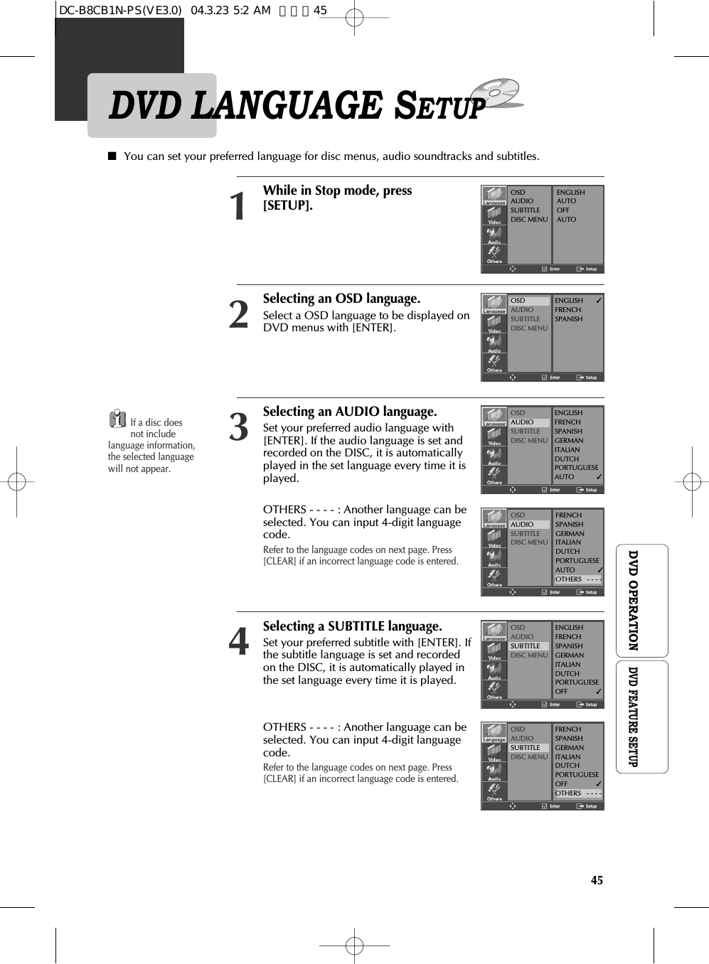 45DVD OPERATIONDVD LANGUAGE SETUPSelecting an OSD language.Select a OSD language to be displayed onDVD menus with [ENTER]. 2Selecting an AUDIO language.Set your preferred audio language with[ENTER]. If the audio language is set andrecorded on the DISC, it is automaticallyplayed in the set language every time it isplayed.  OTHERS - - - - : Another language can beselected. You can input 4-digit languagecode.Refer to the language codes on next page. Press[CLEAR] if an incorrect language code is entered.3Selecting a SUBTITLE language.Set your preferred subtitle with [ENTER]. Ifthe subtitle language is set and recordedon the DISC, it is automatically played inthe set language every time it is played. OTHERS - - - - : Another language can beselected. You can input 4-digit languagecode. Refer to the language codes on next page. Press[CLEAR] if an incorrect language code is entered.4■You can set your preferred language for disc menus, audio soundtracks and subtitles.While in Stop mode, press[SETUP].1If a disc doesnot includelanguage information,the selected languagewill not appear.OSDAUDIOSUBTITLEDISC MENUENGLISHAUTOOFFAUTOOSDAUDIOSUBTITLEDISC MENUENGLISH       ✓FRENCHSPANISHOSDAUDIOSUBTITLEDISC MENUENGLISHFRENCHSPANISHGERMANITALIANDUTCHPORTUGUESEAUTO            ✓OSDAUDIOSUBTITLEDISC MENUOSDAUDIOSUBTITLEDISC MENUENGLISHFRENCHSPANISHGERMANITALIANDUTCHPORTUGUESEOFF               ✓OSDAUDIOSUBTITLEDISC MENUFRENCHSPANISHGERMANITALIANDUTCHPORTUGUESEAUTO            ✓OTHERS   - - - -FRENCHSPANISHGERMANITALIANDUTCHPORTUGUESEOFF               ✓OTHERS   - - - -DVD FEATURE SETUPDC-B8CB1N-PS(VE3.0)  04.3.23 5:2 AM  페이지45