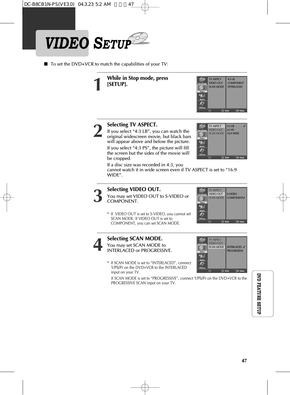 47DVD FEATURE SETUPVIDEO SETUPSelecting TV ASPECT.If you select “4:3 LB”, you can watch theoriginal widescreen movie, but black barswill appear above and below the picture.If you select “4:3 PS”, the picture will fillthe screen but the sides of the movie willbe cropped.If a disc size was recorded in 4:3, youcannot watch it in wide screen even if TV ASPECT is set to “16:9WIDE”.2■To set the DVD+VCR to match the capabilities of your TV:Selecting VIDEO OUT.You may set VIDEO OUT to S-VIDEO orCOMPONENT.*  If  VIDEO OUT is set to S-VIDEO, you cannot setSCAN MODE. If VIDEO OUT is set toCOMPONENT, you can set SCAN MODE.3Selecting SCAN MODE.You may set SCAN MODE toINTERLACED or PROGRESSIVE.*  If SCAN MODE is set to “INTERLACED”, connectY/Pb/Pr on the DVD+VCR to the INTERLACEDinput on your TV.If SCAN MODE is set to “PROGRESSIVE”, connect Y/Pb/Pr on the DVD+VCR to thePROGRESSIVE SCAN input on your TV.4While in Stop mode, press[SETUP].1TV ASPECTVIDEO OUTSCAN MODE4:3 LBCOMPONENTINTERLACEDTV ASPECTVIDEO OUTSCAN MODE4:3 LB✓4:3 PS16:9 WIDETV ASPECTVIDEO OUTSCAN MODES-VIDEOCOMPONENT✓TV ASPECTVIDEO OUTSCAN MODE INTERLACED  ✓PROGRESSIVEDC-B8CB1N-PS(VE3.0)  04.3.23 5:2 AM  페이지47