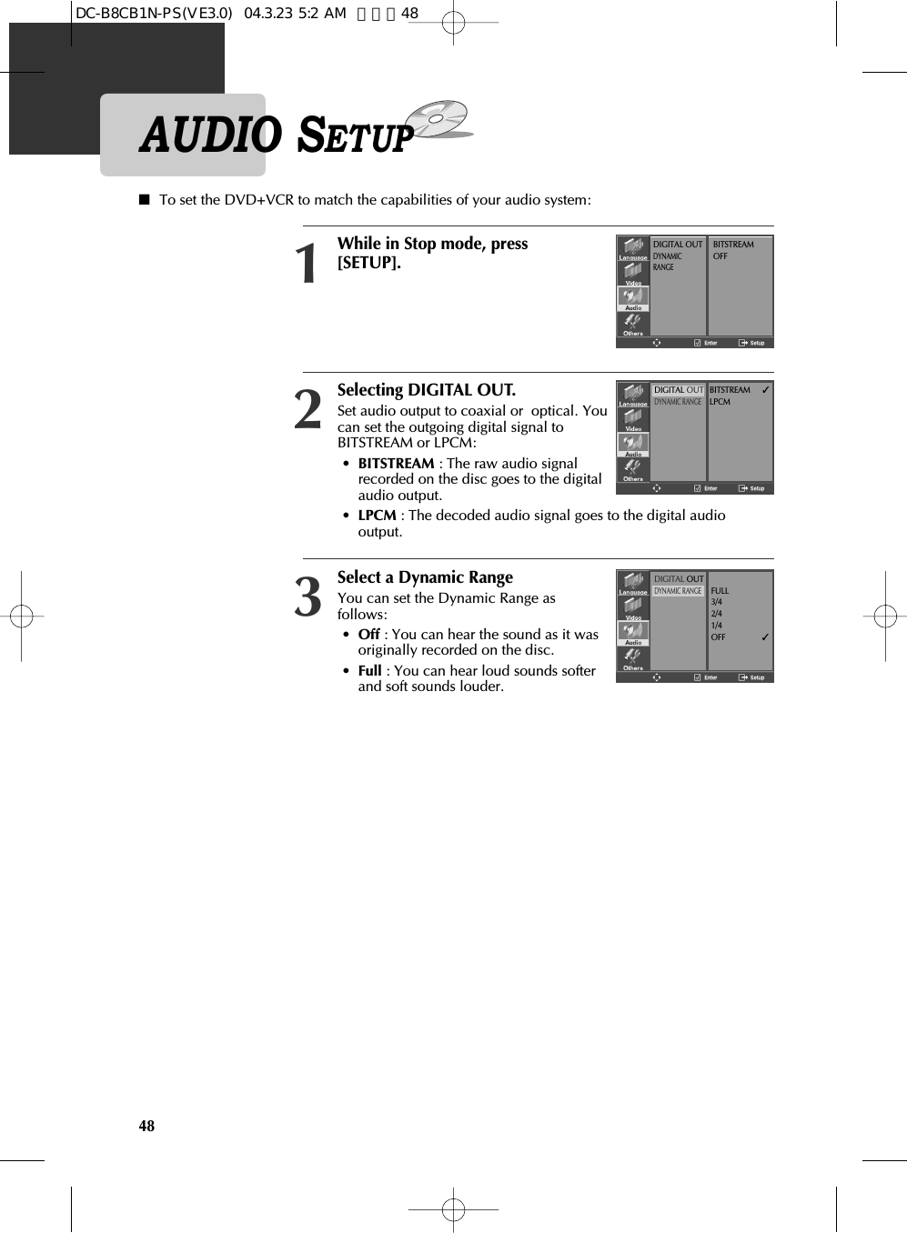 Selecting DIGITAL OUT.Set audio output to coaxial or  optical. Youcan set the outgoing digital signal toBITSTREAM or LPCM:•BITSTREAM : The raw audio signalrecorded on the disc goes to the digitalaudio output.•LPCM : The decoded audio signal goes to the digital audiooutput.2■To set the DVD+VCR to match the capabilities of your audio system:While in Stop mode, press[SETUP].1Select a Dynamic RangeYou can set the Dynamic Range asfollows:•Off : You can hear the sound as it wasoriginally recorded on the disc.•Full : You can hear loud sounds softerand soft sounds louder.348DIGITAL OUTDYNAMICRANGEBITSTREAMOFFDIGITAL OUTDYNAMIC RANGEBITSTREAM✓LPCMDIGITAL OUTDYNAMIC RANGEFULL3/42/41/4OFF          ✓AUDIO SETUPDC-B8CB1N-PS(VE3.0)  04.3.23 5:2 AM  페이지48
