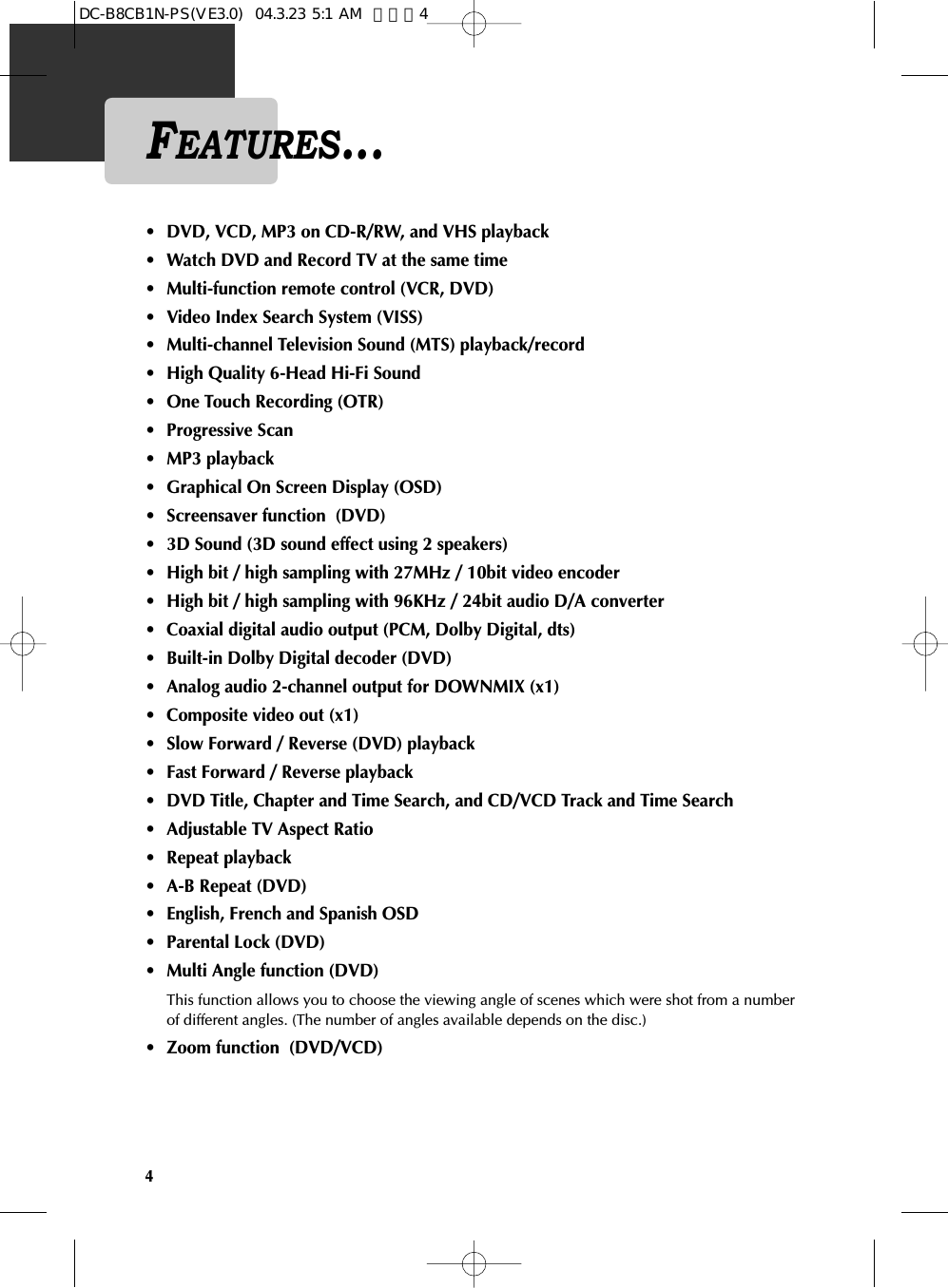4FEATURES...• DVD, VCD, MP3 on CD-R/RW, and VHS playback• Watch DVD and Record TV at the same time • Multi-function remote control (VCR, DVD) • Video Index Search System (VISS) • Multi-channel Television Sound (MTS) playback/record • High Quality 6-Head Hi-Fi Sound• One Touch Recording (OTR) • Progressive Scan• MP3 playback • Graphical On Screen Display (OSD)• Screensaver function  (DVD)• 3D Sound (3D sound effect using 2 speakers) • High bit / high sampling with 27MHz / 10bit video encoder • High bit / high sampling with 96KHz / 24bit audio D/A converter • Coaxial digital audio output (PCM, Dolby Digital, dts) • Built-in Dolby Digital decoder (DVD)• Analog audio 2-channel output for DOWNMIX (x1) • Composite video out (x1)• Slow Forward / Reverse (DVD) playback • Fast Forward / Reverse playback • DVD Title, Chapter and Time Search, and CD/VCD Track and Time Search • Adjustable TV Aspect Ratio• Repeat playback • A-B Repeat (DVD)• English, French and Spanish OSD• Parental Lock (DVD)• Multi Angle function (DVD) This function allows you to choose the viewing angle of scenes which were shot from a numberof different angles. (The number of angles available depends on the disc.) • Zoom function  (DVD/VCD)DC-B8CB1N-PS(VE3.0)  04.3.23 5:1 AM  페이지4