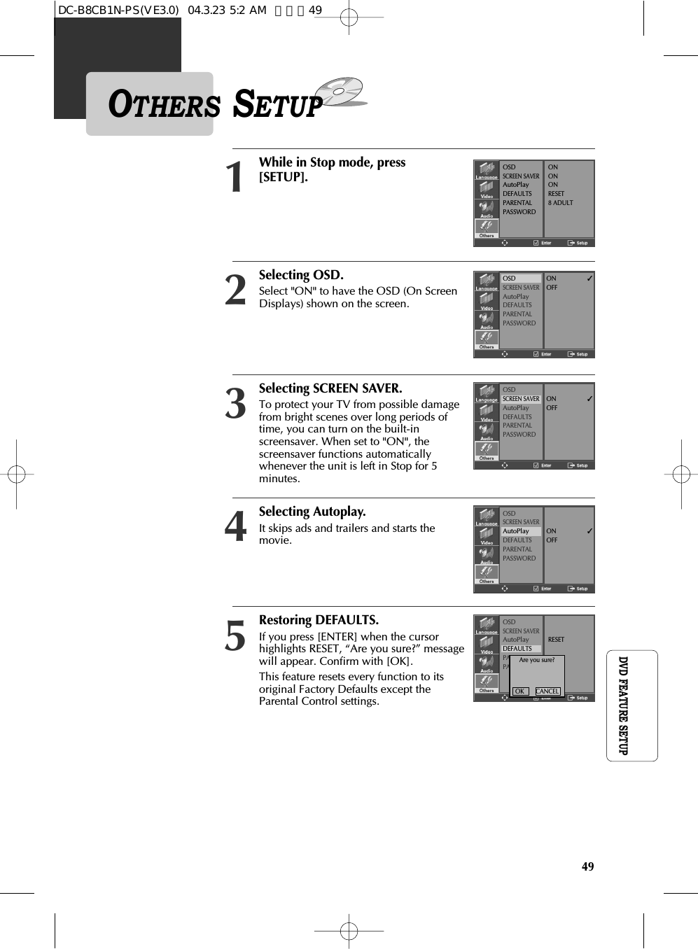 49DVD FEATURE SETUPRestoring DEFAULTS.If you press [ENTER] when the cursorhighlights RESET, “Are you sure?” messagewill appear. Confirm with [OK].This feature resets every function to itsoriginal Factory Defaults except theParental Control settings.Selecting SCREEN SAVER.To protect your TV from possible damagefrom bright scenes over long periods oftime, you can turn on the built-inscreensaver. When set to &quot;ON&quot;, thescreensaver functions automaticallywhenever the unit is left in Stop for 5minutes.OTHERS SETUPSelecting OSD.Select &quot;ON&quot; to have the OSD (On ScreenDisplays) shown on the screen.2While in Stop mode, press[SETUP].1OSDSCREEN SAVERAutoPlayDEFAULTSPARENTALPASSWORDONONONRESET8 ADULTOSDSCREEN SAVERAutoPlayDEFAULTSPARENTALPASSWORDON             ✓OFFOSDSCREEN SAVERAutoPlayDEFAULTSPARENTALPASSWORDON             ✓OFFOSDSCREEN SAVERAutoPlayDEFAULTSPARENTALPASSWORDRESET3Selecting Autoplay.It skips ads and trailers and starts themovie.OSDSCREEN SAVERAutoPlayDEFAULTSPARENTALPASSWORDON             ✓OFF45Are you sure?OK       CANCELDC-B8CB1N-PS(VE3.0)  04.3.23 5:2 AM  페이지49