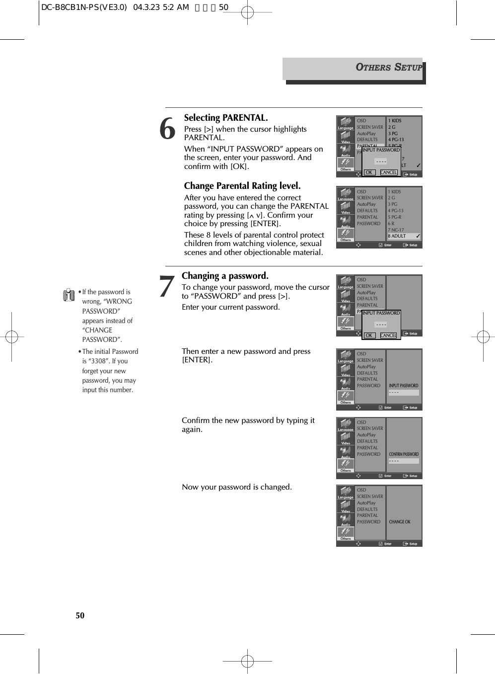 Changing a password.To change your password, move the cursorto “PASSWORD” and press [&gt;].Enter your current password.Then enter a new password and press[ENTER].Confirm the new password by typing itagain.Now your password is changed.50OSDSCREEN SAVERAutoPlayDEFAULTSPARENTALPASSWORDINPUT PASSWORD- - - -OK       CANCELOSDSCREEN SAVERAutoPlayDEFAULTSPARENTALPASSWORDINPUT PASSWORD- - - -OSDSCREEN SAVERAutoPlayDEFAULTSPARENTALPASSWORDCONFIRM PASSWORD- - - -OSDSCREEN SAVERAutoPlayDEFAULTSPARENTALPASSWORDCHANGE OKOTHERS SETUP•If the password iswrong, “WRONGPASSWORD”appears instead of“CHANGEPASSWORD”.•The initial Passwordis “3308”. If youforget your newpassword, you mayinput this number.7Selecting PARENTAL.Press [&gt;] when the cursor highlightsPARENTAL.When “INPUT PASSWORD” appears onthe screen, enter your password. Andconfirm with [OK].Change Parental Rating level.After you have entered the correctpassword, you can change the PARENTALrating by pressing [^v]. Confirm yourchoice by pressing [ENTER].These 8 levels of parental control protectchildren from watching violence, sexualscenes and other objectionable material.OSDSCREEN SAVERAutoPlayDEFAULTSPARENTALPASSWORD1 KIDS2 G3 PG4 PG-135 PG-R6 R7 NC-178 ADULT         ✓OSDSCREEN SAVERAutoPlayDEFAULTSPARENTALPASSWORD1 KIDS2 G3 PG4 PG-135 PG-R6 R7 NC-178 ADULT         ✓6INPUT PASSWORD- - - -OK       CANCELDC-B8CB1N-PS(VE3.0)  04.3.23 5:2 AM  페이지50