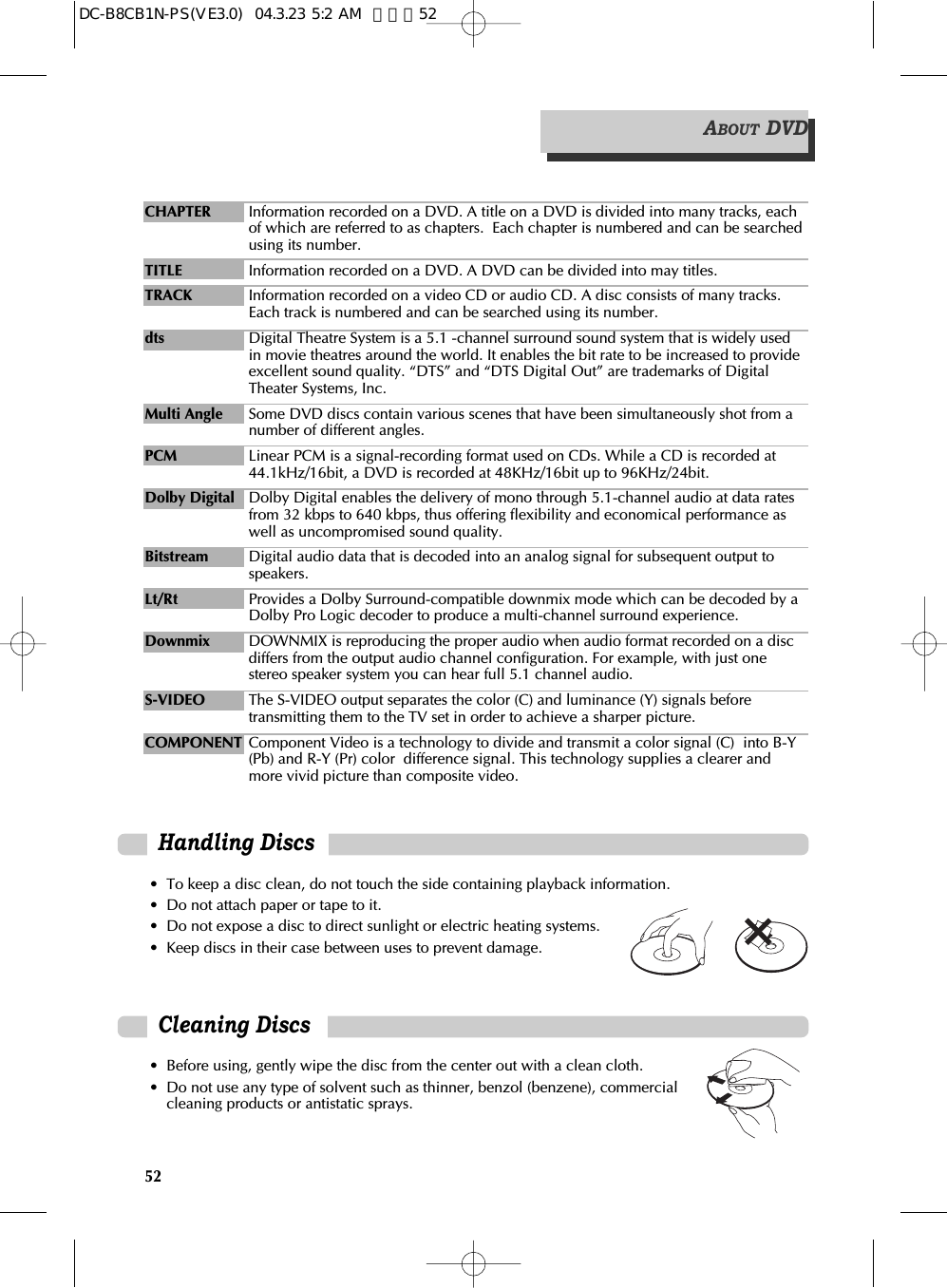 52CHAPTER Information recorded on a DVD. A title on a DVD is divided into many tracks, eachof which are referred to as chapters.  Each chapter is numbered and can be searchedusing its number.TITLE Information recorded on a DVD. A DVD can be divided into may titles.TRACK Information recorded on a video CD or audio CD. A disc consists of many tracks.Each track is numbered and can be searched using its number. dts Digital Theatre System is a 5.1 -channel surround sound system that is widely usedin movie theatres around the world. It enables the bit rate to be increased to provideexcellent sound quality. “DTS” and “DTS Digital Out” are trademarks of DigitalTheater Systems, Inc.Multi Angle Some DVD discs contain various scenes that have been simultaneously shot from anumber of different angles.PCM Linear PCM is a signal-recording format used on CDs. While a CD is recorded at44.1kHz/16bit, a DVD is recorded at 48KHz/16bit up to 96KHz/24bit.Dolby Digital Dolby Digital enables the delivery of mono through 5.1-channel audio at data ratesfrom 32 kbps to 640 kbps, thus offering flexibility and economical performance aswell as uncompromised sound quality.Bitstream Digital audio data that is decoded into an analog signal for subsequent output tospeakers.Lt/Rt Provides a Dolby Surround-compatible downmix mode which can be decoded by aDolby Pro Logic decoder to produce a multi-channel surround experience.Downmix DOWNMIX is reproducing the proper audio when audio format recorded on a discdiffers from the output audio channel configuration. For example, with just onestereo speaker system you can hear full 5.1 channel audio.S-VIDEO The S-VIDEO output separates the color (C) and luminance (Y) signals beforetransmitting them to the TV set in order to achieve a sharper picture.COMPONENT Component Video is a technology to divide and transmit a color signal (C)  into B-Y(Pb) and R-Y (Pr) color  difference signal. This technology supplies a clearer andmore vivid picture than composite video.ABOUT DVDHandling Discs• To keep a disc clean, do not touch the side containing playback information.• Do not attach paper or tape to it.• Do not expose a disc to direct sunlight or electric heating systems.• Keep discs in their case between uses to prevent damage.Cleaning Discs• Before using, gently wipe the disc from the center out with a clean cloth. • Do not use any type of solvent such as thinner, benzol (benzene), commercialcleaning products or antistatic sprays. DC-B8CB1N-PS(VE3.0)  04.3.23 5:2 AM  페이지52