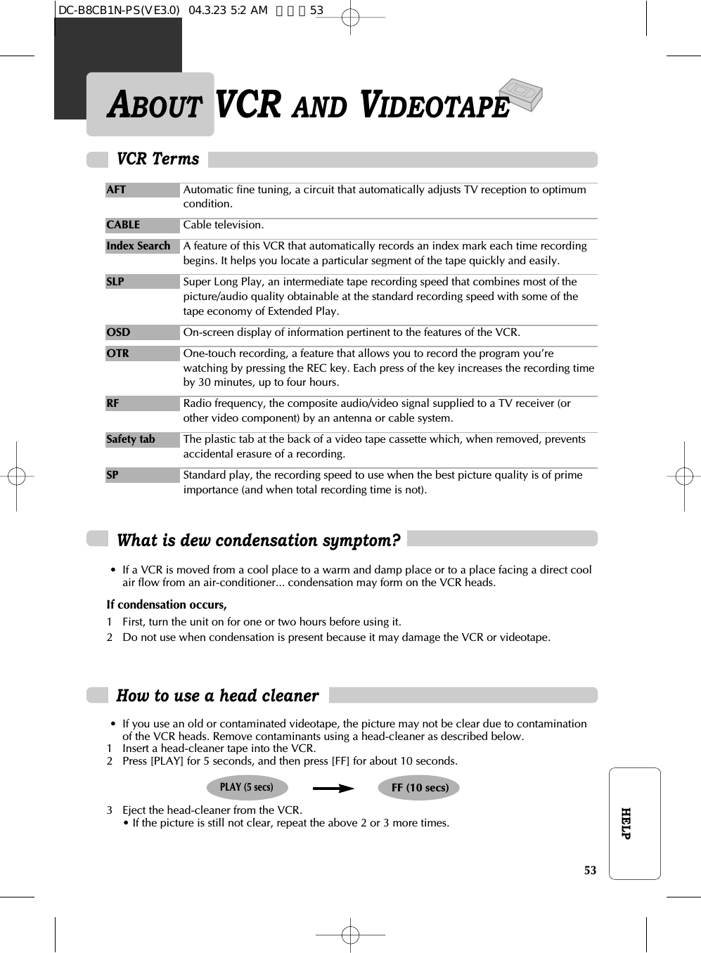 53HELPHow to use a head cleaner• If you use an old or contaminated videotape, the picture may not be clear due to contaminationof the VCR heads. Remove contaminants using a head-cleaner as described below.1 Insert a head-cleaner tape into the VCR.2 Press [PLAY] for 5 seconds, and then press [FF] for about 10 seconds.3 Eject the head-cleaner from the VCR.• If the picture is still not clear, repeat the above 2 or 3 more times.PLAY (5 secs)FF (10 secs)ABOUT VCR AND VIDEOTAPEWhat is dew condensation symptom?• If a VCR is moved from a cool place to a warm and damp place or to a place facing a direct coolair flow from an air-conditioner... condensation may form on the VCR heads.If condensation occurs, 1 First, turn the unit on for one or two hours before using it.2 Do not use when condensation is present because it may damage the VCR or videotape.VCR TermsAFT Automatic fine tuning, a circuit that automatically adjusts TV reception to optimumcondition.CABLE Cable television.Index Search A feature of this VCR that automatically records an index mark each time recordingbegins. It helps you locate a particular segment of the tape quickly and easily.SLP Super Long Play, an intermediate tape recording speed that combines most of thepicture/audio quality obtainable at the standard recording speed with some of thetape economy of Extended Play.OSD On-screen display of information pertinent to the features of the VCR.OTR One-touch recording, a feature that allows you to record the program you’rewatching by pressing the REC key. Each press of the key increases the recording timeby 30 minutes, up to four hours.RF Radio frequency, the composite audio/video signal supplied to a TV receiver (orother video component) by an antenna or cable system.Safety tab The plastic tab at the back of a video tape cassette which, when removed, preventsaccidental erasure of a recording.SP Standard play, the recording speed to use when the best picture quality is of primeimportance (and when total recording time is not).DC-B8CB1N-PS(VE3.0)  04.3.23 5:2 AM  페이지53