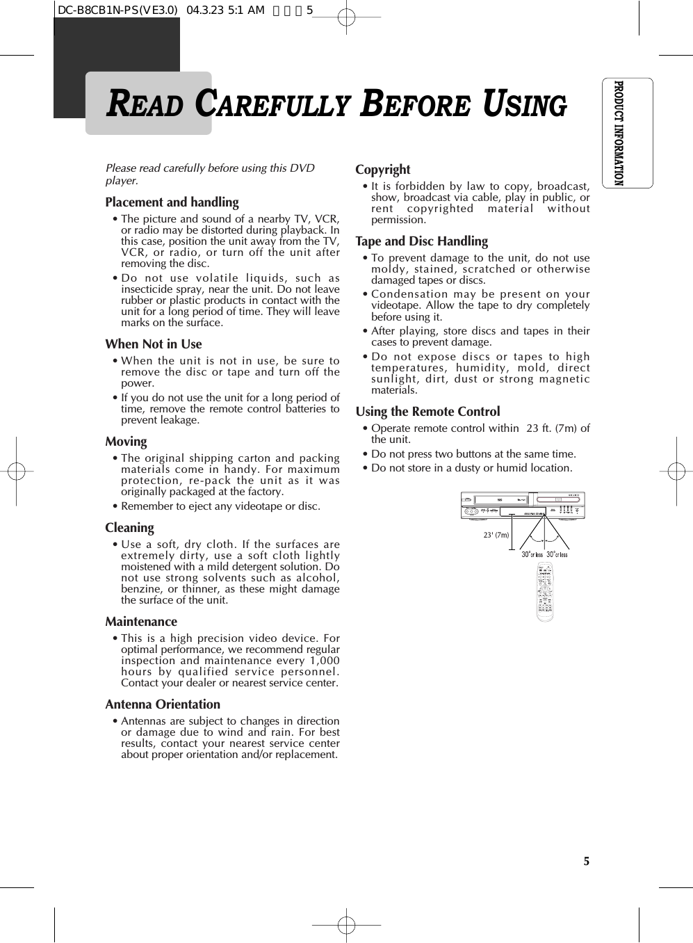 PRODUCT INFORMATION5READ CAREFULLY BEFORE USINGPlease read carefully before using this DVDplayer. Placement and handling                    • The picture and sound of a nearby TV, VCR,or radio may be distorted during playback. Inthis case, position the unit away from the TV,VCR, or radio, or turn off the unit afterremoving the disc.• Do not use volatile liquids, such asinsecticide spray, near the unit. Do not leaverubber or plastic products in contact with theunit for a long period of time. They will leavemarks on the surface.When Not in Use                                         • When the unit is not in use, be sure toremove the disc or tape and turn off thepower. • If you do not use the unit for a long period oftime, remove the remote control batteries toprevent leakage. Moving                                                         • The original shipping carton and packingmaterials come in handy. For maximumprotection, re-pack the unit as it wasoriginally packaged at the factory. • Remember to eject any videotape or disc. Cleaning                                                       • Use a soft, dry cloth. If the surfaces areextremely dirty, use a soft cloth lightlymoistened with a mild detergent solution. Donot use strong solvents such as alcohol,benzine, or thinner, as these might damagethe surface of the unit. Maintenance                                                • This is a high precision video device. Foroptimal performance, we recommend regularinspection and maintenance every 1,000hours by qualified service personnel.Contact your dealer or nearest service center.Antenna Orientation                                    • Antennas are subject to changes in directionor damage due to wind and rain. For bestresults, contact your nearest service centerabout proper orientation and/or replacement.Copyright                                                     • It is forbidden by law to copy, broadcast,show, broadcast via cable, play in public, orrent copyrighted material withoutpermission.Tape and Disc Handling                               • To prevent damage to the unit, do not usemoldy, stained, scratched or otherwisedamaged tapes or discs. • Condensation may be present on yourvideotape. Allow the tape to dry completelybefore using it.• After playing, store discs and tapes in theircases to prevent damage. • Do not expose discs or tapes to hightemperatures, humidity, mold, directsunlight, dirt, dust or strong magneticmaterials. Using the Remote Control                            • Operate remote control within  23 ft. (7m) ofthe unit. • Do not press two buttons at the same time. • Do not store in a dusty or humid location.23&apos; (7m)DC-B8CB1N-PS(VE3.0)  04.3.23 5:1 AM  페이지5