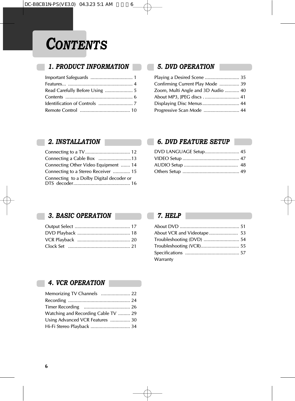 6CONTENTSImportant Safeguards  ................................ 1 Features... ................................................. 4 Read Carefully Before Using  ..................... 5 Contents ................................................... 6 Identification of Controls  .......................... 7 Remote Control  ...................................... 10Connecting to a TV.................................. 12 Connecting a Cable Box   .........................13 Connecting Other Video Equipment  ....... 14 Connecting to a Stereo Receiver  ............. 15 Connecting  to a Dolby Digital decoder orDTS  decoder........................................... 16 Output Select .......................................... 17 DVD Playback ........................................ 18 VCR Playback  ........................................ 20 Clock Set   ............................................... 214. VCR OPERATIONMemorizing TV Channels   ...................... 22Recording ............................................... 24 Timer Recording    ................................... 26 Watching and Recording Cable TV ......... 29 Using Advanced VCR Features  ............... 30 Hi-Fi Stereo Playback .............................. 343. BASIC OPERATION 2. INSTALLATIONPlaying a Desired Scene .......................... 35Confirming Current Play Mode  ............... 39Zoom, Multi Angle and 3D Audio ........... 40About MP3, JPEG discs . .......................... 41Displaying Disc Menus............................ 44Progressive Scan Mode  ........................... 44DVD LANGUAGE Setup.......................... 45VIDEO Setup ........................................... 47AUDIO Setup ......................................... 48Others Setup ........................................... 49About DVD ............................................. 51About VCR and Videotape...................... 53Troubleshooting (DVD) ........................... 54Troubleshooting (VCR)............................. 55Specifications ......................................... 57Warranty6. DVD FEATURE SETUP5. DVD OPERATION7. HELP1. PRODUCT INFORMATIONDC-B8CB1N-PS(VE3.0)  04.3.23 5:1 AM  페이지6