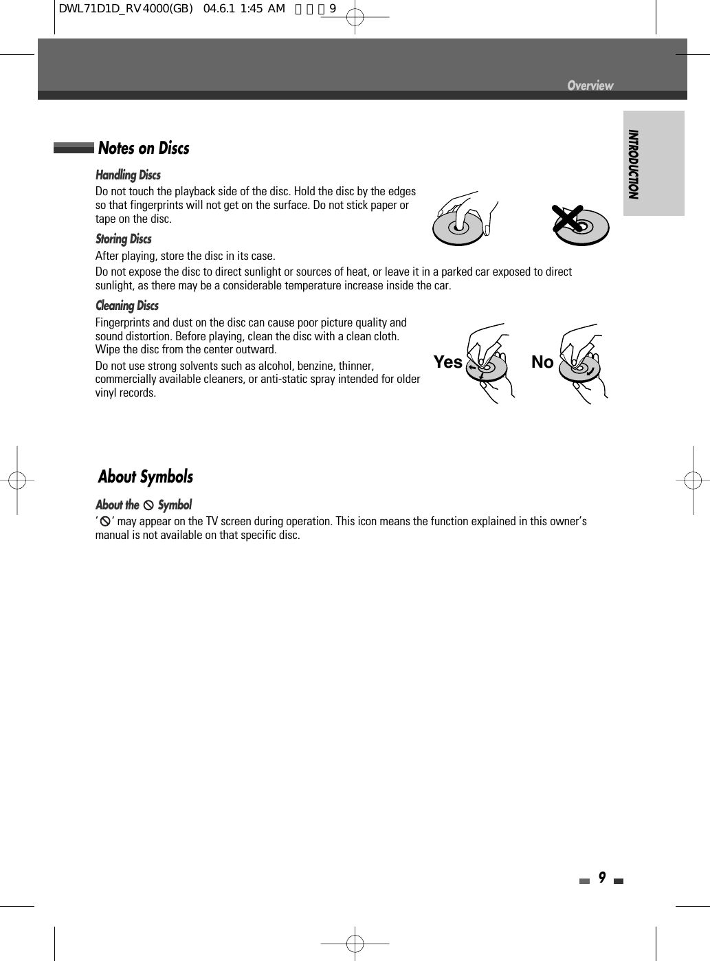 INTRODUCTION9OverviewHandling DiscsDo not touch the playback side of the disc. Hold the disc by the edgesso that fingerprints will not get on the surface. Do not stick paper ortape on the disc.Storing DiscsAfter playing, store the disc in its case.Do not expose the disc to direct sunlight or sources of heat, or leave it in a parked car exposed to directsunlight, as there may be a considerable temperature increase inside the car.Cleaning DiscsFingerprints and dust on the disc can cause poor picture quality andsound distortion. Before playing, clean the disc with a clean cloth.Wipe the disc from the center outward.Do not use strong solvents such as alcohol, benzine, thinner,commercially available cleaners, or anti-static spray intended for oldervinyl records.Notes on DiscsAbout the  Symbol‘ ‘ may appear on the TV screen during operation. This icon means the function explained in this owner’smanual is not available on that specific disc.About SymbolsNoYesDWL71D1D_RV4000(GB)  04.6.1 1:45 AM  페이지9