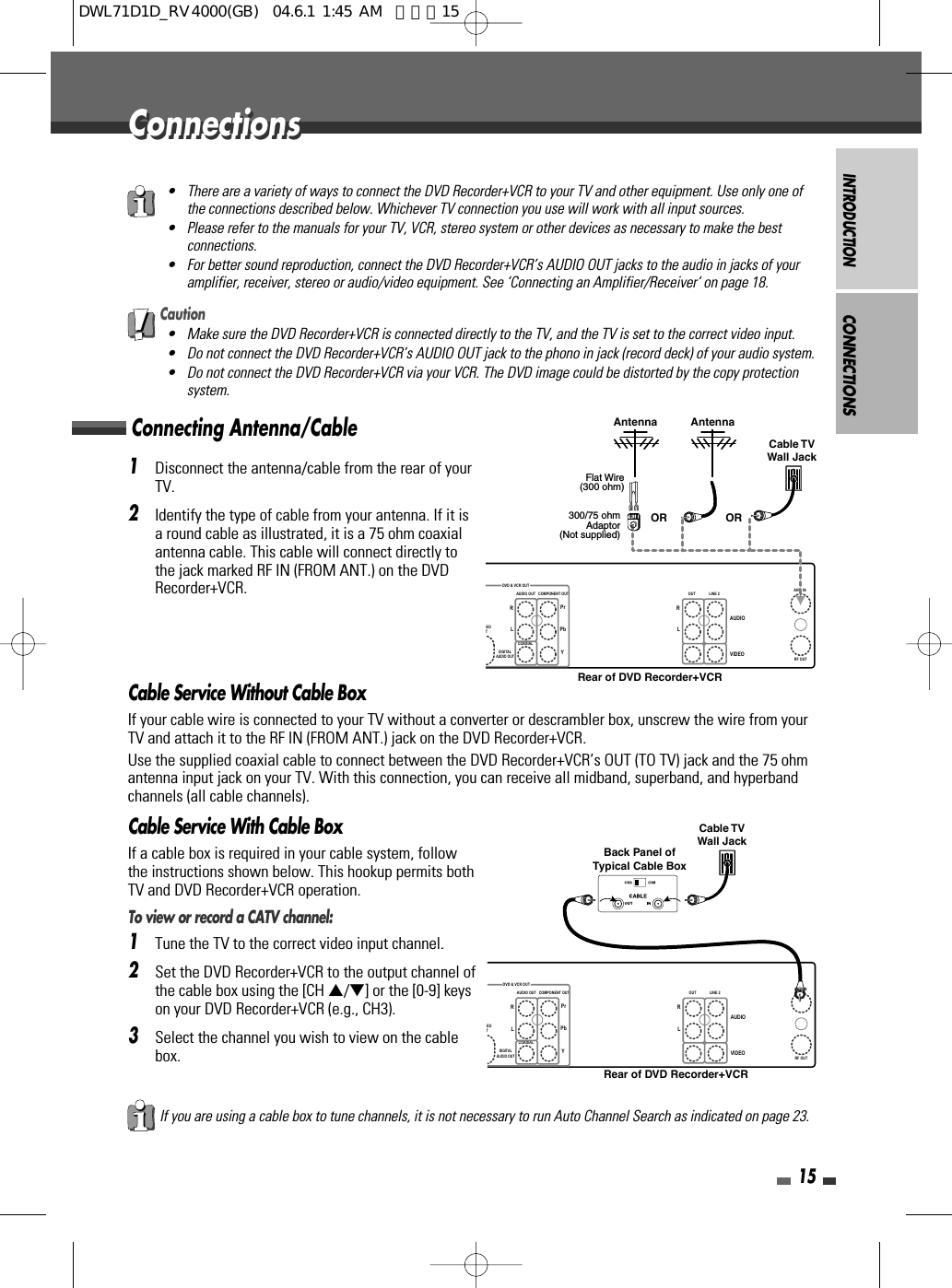 INTRODUCTION15ConnectionsConnectionsConnecting Antenna/CableCONNECTIONS1Disconnect the antenna/cable from the rear of yourTV. 2Identify the type of cable from your antenna. If it isa round cable as illustrated, it is a 75 ohm coaxialantenna cable. This cable will connect directly tothe jack marked RF IN (FROM ANT.) on the DVDRecorder+VCR.Cable Service Without Cable BoxIf your cable wire is connected to your TV without a converter or descrambler box, unscrew the wire from yourTV and attach it to the RF IN (FROM ANT.) jack on the DVD Recorder+VCR.Use the supplied coaxial cable to connect between the DVD Recorder+VCR’s OUT (TO TV) jack and the 75 ohmantenna input jack on your TV. With this connection, you can receive all midband, superband, and hyperbandchannels (all cable channels).Cable Service With Cable BoxIf a cable box is required in your cable system, followthe instructions shown below. This hookup permits bothTV and DVD Recorder+VCR operation.To view or record a CATV channel:1Tune the TV to the correct video input channel.2Set the DVD Recorder+VCR to the output channel ofthe cable box using the [CH …/†] or the [0-9] keyson your DVD Recorder+VCR (e.g., CH3).3Select the channel you wish to view on the cablebox.• There are a variety of ways to connect the DVD Recorder+VCR to your TV and other equipment. Use only one ofthe connections described below. Whichever TV connection you use will work with all input sources.• Please refer to the manuals for your TV, VCR, stereo system or other devices as necessary to make the bestconnections.• For better sound reproduction, connect the DVD Recorder+VCR’s AUDIO OUT jacks to the audio in jacks of youramplifier, receiver, stereo or audio/video equipment. See ‘Connecting an Amplifier/Receiver‘ on page 18.If you are using a cable box to tune channels, it is not necessary to run Auto Channel Search as indicated on page 23.Caution• Make sure the DVD Recorder+VCR is connected directly to the TV, and the TV is set to the correct video input.• Do not connect the DVD Recorder+VCR’s AUDIO OUT jack to the phono in jack (record deck) of your audio system.• Do not connect the DVD Recorder+VCR via your VCR. The DVD image could be distorted by the copy protectionsystem.DEOTOUTDIGITALAUDIO OUTAUDIO OUT COMPONENT OUT LINE 2AUDIOVIDEOLRLRCOAXIALYPbPrRF OUTANT. INDVD &amp; VCR OUTAntenna AntennaFlat Wire(300 ohm)300/75 ohmAdaptor(Not supplied)Cable TVWall JackOR ORRear of DVD Recorder+VCREOTOUTDIGITALAUDIO OUTAUDIO OUT COMPONENT OUT LINE 2AUDIOVIDEOLRLRCOAXIALYPbPrRF OUTANT. INDVD &amp; VCR OUTCable TVWall JackBack Panel ofTypical Cable BoxRear of DVD Recorder+VCRDWL71D1D_RV4000(GB)  04.6.1 1:45 AM  페이지15