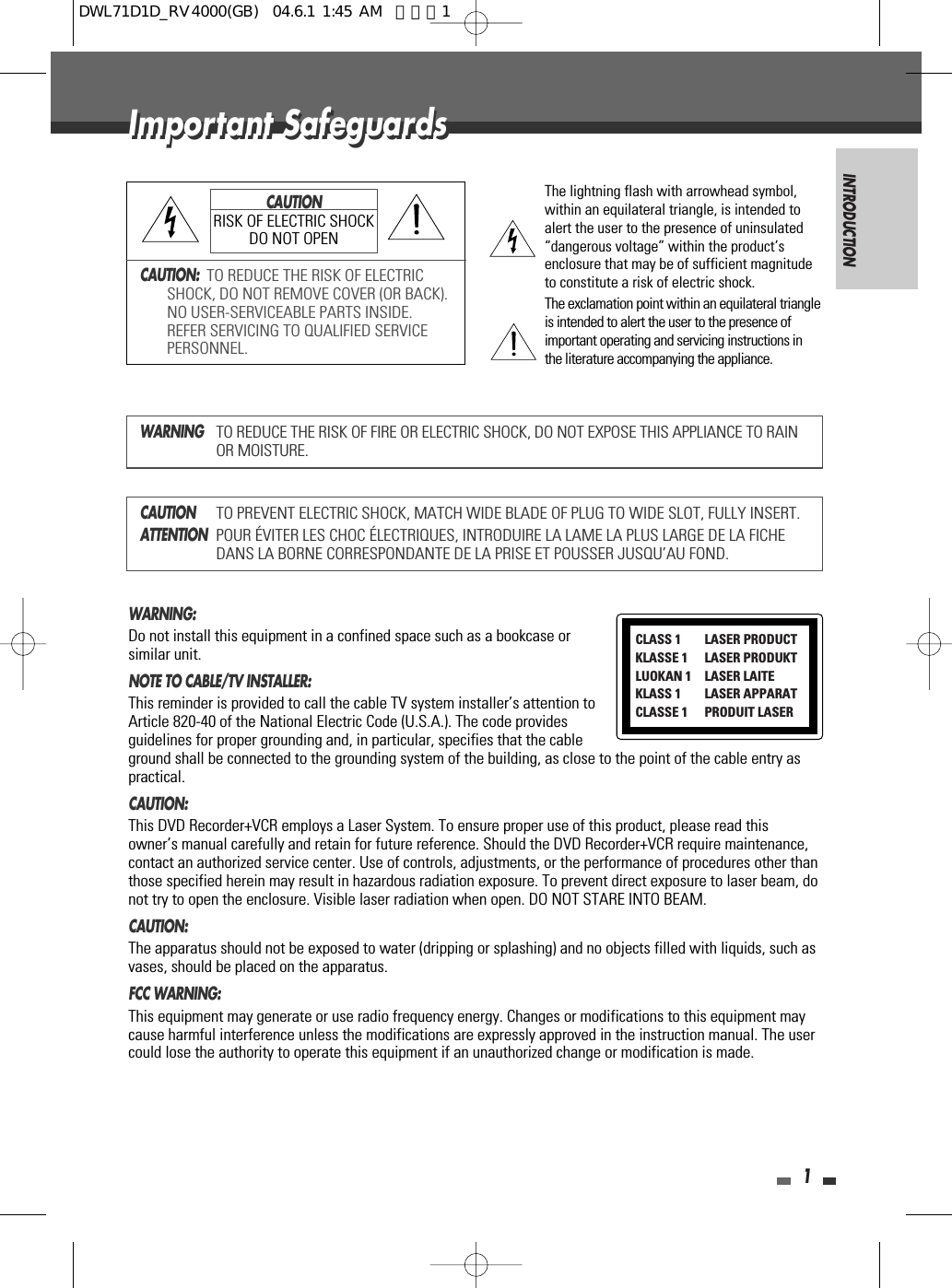 INTRODUCTION1Important SafeguardsImportant SafeguardsCAUTION:  TO REDUCE THE RISK OF ELECTRICSHOCK, DO NOT REMOVE COVER (OR BACK).NO USER-SERVICEABLE PARTS INSIDE.REFER SERVICING TO QUALIFIED SERVICEPERSONNEL.The lightning flash with arrowhead symbol,within an equilateral triangle, is intended toalert the user to the presence of uninsulated“dangerous voltage” within the product’senclosure that may be of sufficient magnitudeto constitute a risk of electric shock.The exclamation point within an equilateral triangleis intended to alert the user to the presence ofimportant operating and servicing instructions inthe literature accompanying the appliance.CAUTIONRISK OF ELECTRIC SHOCKDO NOT OPENWARNINGTO REDUCE THE RISK OF FIRE OR ELECTRIC SHOCK, DO NOT EXPOSE THIS APPLIANCE TO RAINOR MOISTURE.CAUTIONTO PREVENT ELECTRIC SHOCK, MATCH WIDE BLADE OF PLUG TO WIDE SLOT, FULLY INSERT.ATTENTIONPOUR ÉVITER LES CHOC ÉLECTRIQUES, INTRODUIRE LA LAME LA PLUS LARGE DE LA FICHEDANS LA BORNE CORRESPONDANTE DE LA PRISE ET POUSSER JUSQU’AU FOND.WARNING:  Do not install this equipment in a confined space such as a bookcase orsimilar unit.NOTE TO CABLE/TV INSTALLER:  This reminder is provided to call the cable TV system installer’s attention toArticle 820-40 of the National Electric Code (U.S.A.). The code providesguidelines for proper grounding and, in particular, specifies that the cableground shall be connected to the grounding system of the building, as close to the point of the cable entry aspractical.CAUTION:  This DVD Recorder+VCR employs a Laser System. To ensure proper use of this product, please read thisowner’s manual carefully and retain for future reference. Should the DVD Recorder+VCR require maintenance,contact an authorized service center. Use of controls, adjustments, or the performance of procedures other thanthose specified herein may result in hazardous radiation exposure. To prevent direct exposure to laser beam, donot try to open the enclosure. Visible laser radiation when open. DO NOT STARE INTO BEAM.CAUTION:  The apparatus should not be exposed to water (dripping or splashing) and no objects filled with liquids, such asvases, should be placed on the apparatus. FCC WARNING: This equipment may generate or use radio frequency energy. Changes or modifications to this equipment maycause harmful interference unless the modifications are expressly approved in the instruction manual. The usercould lose the authority to operate this equipment if an unauthorized change or modification is made.CLASS 1  LASER PRODUCTKLASSE 1 LASER PRODUKTLUOKAN 1 LASER LAITEKLASS 1 LASER APPARATCLASSE 1 PRODUIT LASERDWL71D1D_RV4000(GB)  04.6.1 1:45 AM  페이지1