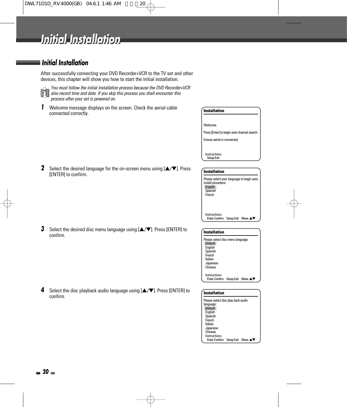 After successfully connecting your DVD Recorder+VCR to the TV set and otherdevices, this chapter will show you how to start the initial installation.1Welcome message displays on the screen. Check the aerial cableconnected correctly.2Select the desired language for the on-screen menu using […/†]. Press[ENTER] to confirm.3Select the desired disc menu language using […/†]. Press [ENTER] toconfirm.4Select the disc playback audio language using […/†]. Press [ENTER] toconfirm.Initial Installation20Initial InstallationInitial InstallationInstallationPlease select your language to begin autoinstall procedure:EnglishSpanishFrenchInstructionsEnter-Confirm    Setup-Exit    Move …†InstallationPlease select disc menu language:DefaultEnglishSpanishFrenchItalianJapaneseChineseInstructionsEnter-Confirm    Setup-Exit    Move …†InstallationPlease select disc play back audiolanguage:DefaultEnglishSpanishFrenchItalianJapaneseChineseInstructionsEnter-Confirm    Setup-Exit    Move …†InstallationWelcome.Press [Enter] to begin auto channel search.Ensure aerial is connected.InstructionsSetup-ExitYou must follow the initial installation process because the DVD Recorder+VCRalso record time and date. If you skip this process you shall encounter thisprocess after your set is powered on.DWL71D1D_RV4000(GB)  04.6.1 1:46 AM  페이지20