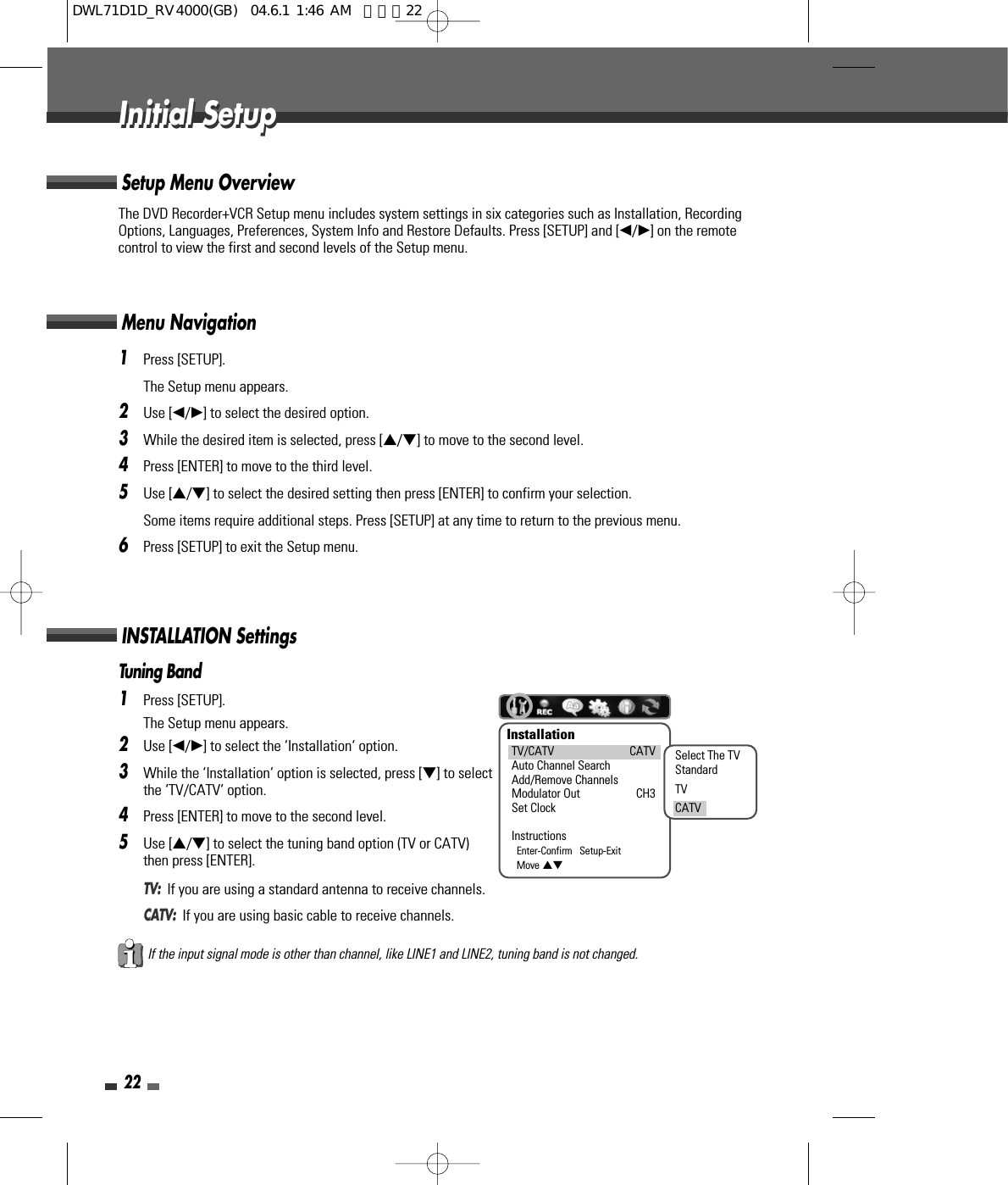 The DVD Recorder+VCR Setup menu includes system settings in six categories such as Installation, RecordingOptions, Languages, Preferences, System Info and Restore Defaults. Press [SETUP] and [œ/√] on the remotecontrol to view the first and second levels of the Setup menu.Setup Menu Overview221Press [SETUP].The Setup menu appears.2Use [œ/√] to select the desired option.3While the desired item is selected, press […/†] to move to the second level.4Press [ENTER] to move to the third level.5Use […/†] to select the desired setting then press [ENTER] to confirm your selection. Some items require additional steps. Press [SETUP] at any time to return to the previous menu.6Press [SETUP] to exit the Setup menu.Menu NavigationTuning Band1Press [SETUP].The Setup menu appears.2Use [œ/√] to select the ‘Installation‘ option.3While the ‘Installation‘ option is selected, press [†] to selectthe ‘TV/CATV‘ option.4Press [ENTER] to move to the second level.5Use […/†] to select the tuning band option (TV or CATV)then press [ENTER].TV:  If you are using a standard antenna to receive channels.CATV:  If you are using basic cable to receive channels.INSTALLATION SettingsInitial SetupInitial SetupInstallationTV/CATV CATVAuto Channel SearchAdd/Remove ChannelsModulator Out CH3Set ClockInstructionsEnter-Confirm   Setup-ExitMove …†Select The TVStandardTVCATVIf the input signal mode is other than channel, like LINE1 and LINE2, tuning band is not changed.DWL71D1D_RV4000(GB)  04.6.1 1:46 AM  페이지22