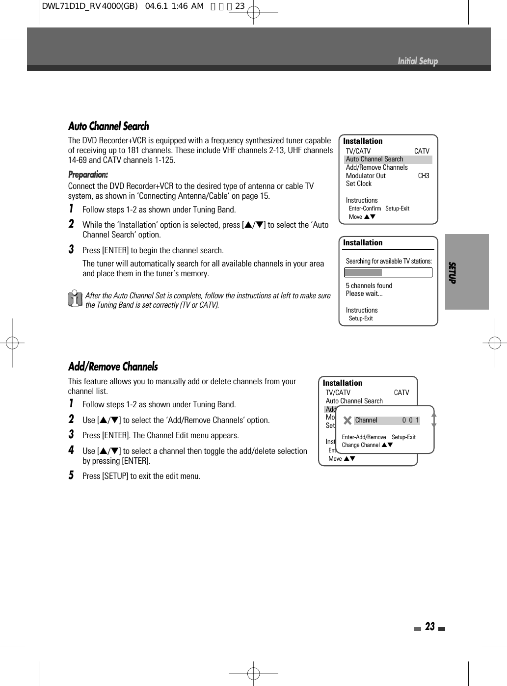 SETUP23Initial SetupAuto Channel SearchThe DVD Recorder+VCR is equipped with a frequency synthesized tuner capableof receiving up to 181 channels. These include VHF channels 2-13, UHF channels14-69 and CATV channels 1-125.Preparation:Connect the DVD Recorder+VCR to the desired type of antenna or cable TVsystem, as shown in ‘Connecting Antenna/Cable‘ on page 15.1Follow steps 1-2 as shown under Tuning Band.2While the ‘Installation‘ option is selected, press […/†] to select the ‘AutoChannel Search‘ option.3Press [ENTER] to begin the channel search.The tuner will automatically search for all available channels in your areaand place them in the tuner’s memory.After the Auto Channel Set is complete, follow the instructions at left to make surethe Tuning Band is set correctly (TV or CATV).Add/Remove ChannelsThis feature allows you to manually add or delete channels from yourchannel list.1Follow steps 1-2 as shown under Tuning Band.2Use […/†] to select the ‘Add/Remove Channels‘ option.3Press [ENTER]. The Channel Edit menu appears.4Use […/†] to select a channel then toggle the add/delete selectionby pressing [ENTER].5Press [SETUP] to exit the edit menu.InstallationTV/CATV CATVAuto Channel SearchAdd/Remove ChannelsModulator Out CH3Set ClockInstructionsEnter-Confirm   Setup-ExitMove …†InstallationSearching for available TV stations:5 channels foundPlease wait...InstructionsSetup-ExitInstallationTV/CATV CATVAuto Channel SearchAdd/Remove ChannelsModulator Out CH3Set ClockInstructionsEnter-Confirm   Setup-ExitMove …†Channel               0  0  1Enter-Add/Remove    Setup-ExitChange Channel …†…†DWL71D1D_RV4000(GB)  04.6.1 1:46 AM  페이지23
