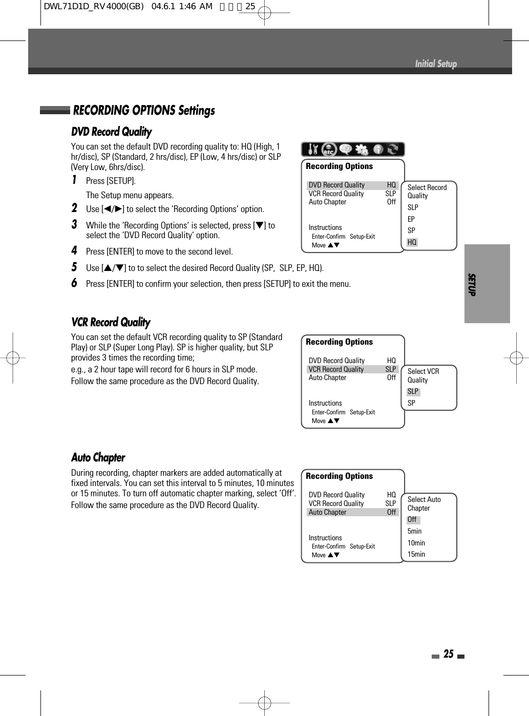 SETUP25Initial SetupVCR Record QualityYou can set the default VCR recording quality to SP (StandardPlay) or SLP (Super Long Play). SP is higher quality, but SLPprovides 3 times the recording time; e.g., a 2 hour tape will record for 6 hours in SLP mode.Follow the same procedure as the DVD Record Quality.Auto ChapterDuring recording, chapter markers are added automatically atfixed intervals. You can set this interval to 5 minutes, 10 minutesor 15 minutes. To turn off automatic chapter marking, select ‘Off‘.Follow the same procedure as the DVD Record Quality.DVD Record QualityYou can set the default DVD recording quality to: HQ (High, 1hr/disc), SP (Standard, 2 hrs/disc), EP (Low, 4 hrs/disc) or SLP(Very Low, 6hrs/disc).1Press [SETUP].The Setup menu appears.2Use [œ/√] to select the ‘Recording Options‘ option.3While the ‘Recording Options‘ is selected, press [†] toselect the ‘DVD Record Quality‘ option.4Press [ENTER] to move to the second level.5Use […/†] to to select the desired Record Quality (SP,  SLP, EP, HQ).6Press [ENTER] to confirm your selection, then press [SETUP] to exit the menu.RECORDING OPTIONS SettingsRecording OptionsDVD Record Quality HQVCR Record Quality SLPAuto Chapter OffInstructionsEnter-Confirm   Setup-ExitMove …†Select RecordQualitySLPEPSPHQRecording OptionsDVD Record Quality HQVCR Record Quality SLPAuto Chapter OffInstructionsEnter-Confirm   Setup-ExitMove …†Select VCRQualitySLPSPRecording OptionsDVD Record Quality HQVCR Record Quality SLPAuto Chapter OffInstructionsEnter-Confirm   Setup-ExitMove …†Select AutoChapterOff5min10min15minDWL71D1D_RV4000(GB)  04.6.1 1:46 AM  페이지25