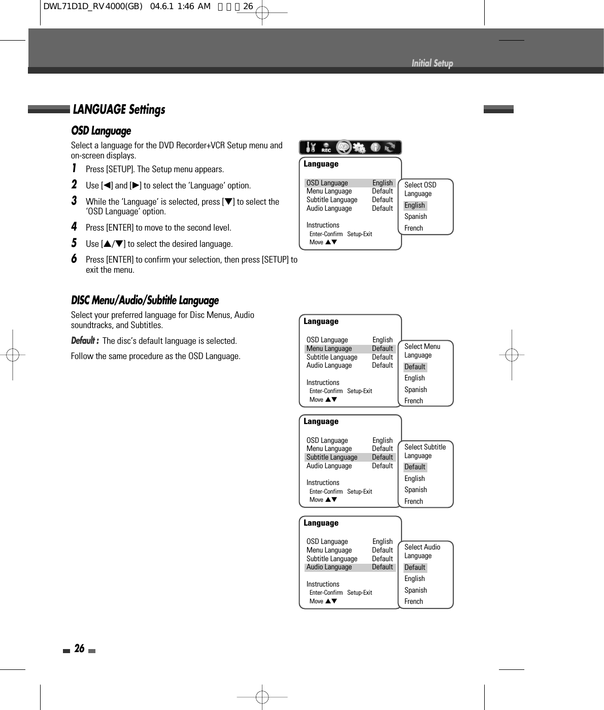 26Initial SetupOSD LanguageSelect a language for the DVD Recorder+VCR Setup menu andon-screen displays.1Press [SETUP]. The Setup menu appears.2Use [œ] and [√] to select the ‘Language‘ option.3While the ‘Language‘ is selected, press [†] to select the‘OSD Language‘ option.4Press [ENTER] to move to the second level.5Use […/†] to select the desired language.6Press [ENTER] to confirm your selection, then press [SETUP] toexit the menu.DISC Menu/Audio/Subtitle LanguageSelect your preferred language for Disc Menus, Audiosoundtracks, and Subtitles.Default :  The disc’s default language is selected.Follow the same procedure as the OSD Language.LANGUAGE SettingsLanguageOSD Language EnglishMenu Language DefaultSubtitle Language DefaultAudio Language DefaultInstructionsEnter-Confirm   Setup-ExitMove …†Select OSDLanguageEnglishSpanishFrenchLanguageOSD Language EnglishMenu Language DefaultSubtitle Language DefaultAudio Language DefaultInstructionsEnter-Confirm   Setup-ExitMove …†Select MenuLanguageDefaultEnglishSpanishFrenchLanguageOSD Language EnglishMenu Language DefaultSubtitle Language DefaultAudio Language DefaultInstructionsEnter-Confirm   Setup-ExitMove …†Select SubtitleLanguageDefaultEnglishSpanishFrenchLanguageOSD Language EnglishMenu Language DefaultSubtitle Language DefaultAudio Language DefaultInstructionsEnter-Confirm   Setup-ExitMove …†Select AudioLanguageDefaultEnglishSpanishFrenchDWL71D1D_RV4000(GB)  04.6.1 1:46 AM  페이지26