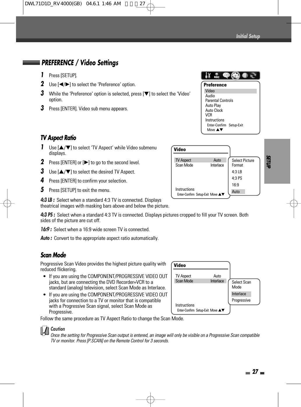 SETUP27Initial Setup1Press [SETUP].2Use [œ/√] to select the ‘Preference‘ option.3While the ‘Preference‘ option is selected, press [†] to select the ‘Video‘option.3Press [ENTER]. Video sub menu appears.TV Aspect Ratio1Use […/†] to select ‘TV Aspect‘ while Video submenudisplays.2Press [ENTER] or [√] to go to the second level.3Use […/†] to select the desired TV Aspect.4Press [ENTER] to confirm your selection.5Press [SETUP] to exit the menu.4:3 LB :  Select when a standard 4:3 TV is connected. Displaystheatrical images with masking bars above and below the picture.4:3 PS :  Select when a standard 4:3 TV is connected. Displays pictures cropped to fill your TV screen. Bothsides of the picture are cut off.16:9 :  Select when a 16:9 wide screen TV is connected.Auto :  Convert to the appropriate aspect ratio automatically.Scan ModeProgressive Scan Video provides the highest picture quality withreduced flickering.•  If you are using the COMPONENT/PROGRESSIVE VIDEO OUTjacks, but are connecting the DVD Recorder+VCR to astandard (analog) television, select Scan Mode as Interlace.•  If you are using the COMPONENT/PROGRESSIVE VIDEO OUTjacks for connection to a TV or monitor that is compatiblewith a Progressive Scan signal, select Scan Mode asProgressive.Follow the same procedure as TV Aspect Ratio to change the Scan Mode.CautionOnce the setting for Progressive Scan output is entered, an image will only be visible on a Progressive Scan compatibleTV or monitor. Press [P.SCAN] on the Remote Control for 3 seconds.PREFERENCE / Video SettingsPreferenceVideoAudioParental ControlsAuto PlayAuto ClockVCRInstructionsEnter-Confirm   Setup-ExitMove …†VideoTV Aspect AutoScan Mode InterlaceInstructionsEnter-Confirm  Setup-Exit  Move …†Select PictureFormat4:3 LB4:3 PS16:9AutoVideoTV Aspect AutoScan Mode InterlaceInstructionsEnter-Confirm  Setup-Exit  Move …†Select ScanModeInterlaceProgressiveDWL71D1D_RV4000(GB)  04.6.1 1:46 AM  페이지27