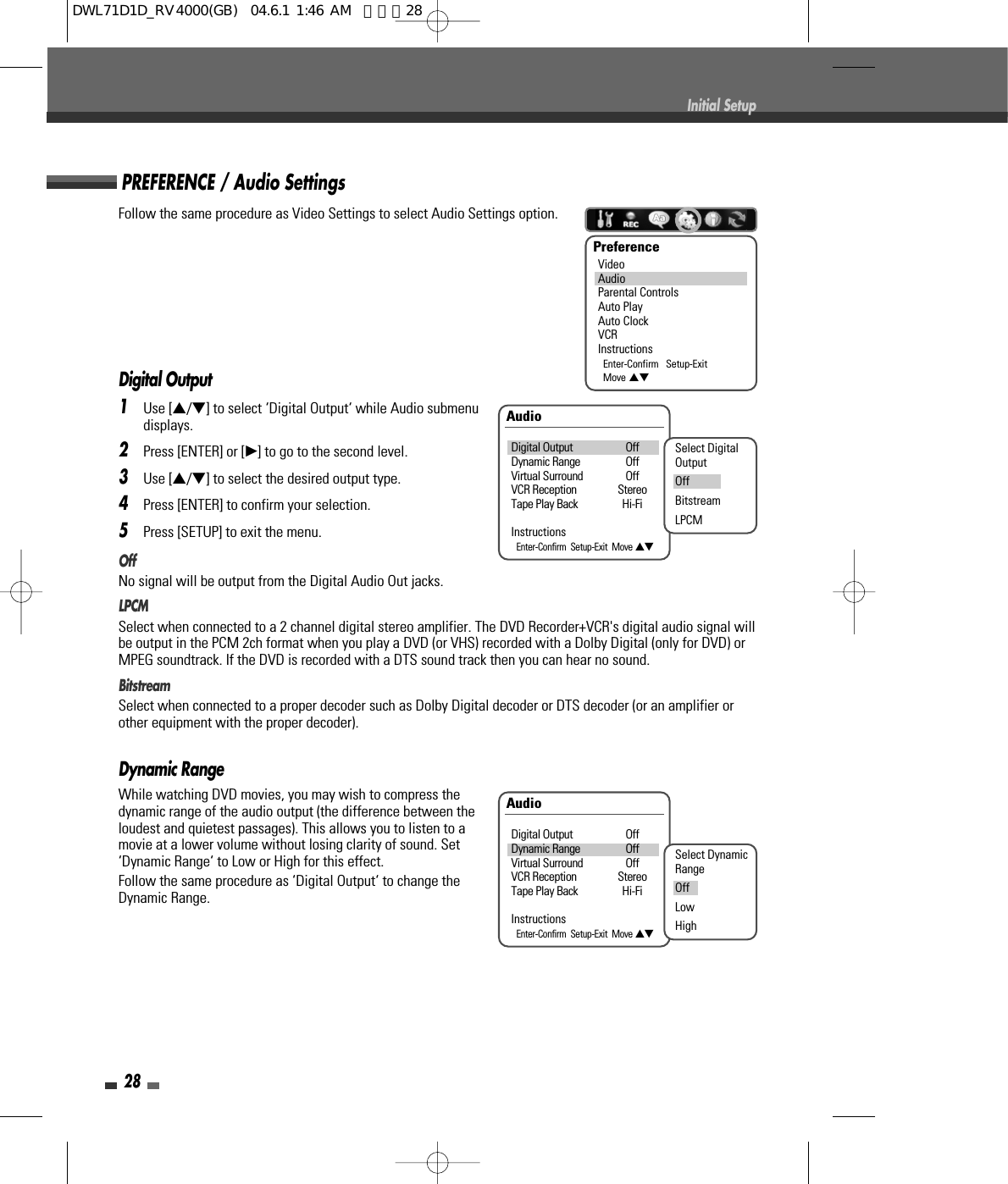 Follow the same procedure as Video Settings to select Audio Settings option.Digital Output1Use […/†] to select ‘Digital Output‘ while Audio submenudisplays.2Press [ENTER] or [√] to go to the second level.3Use […/†] to select the desired output type.4Press [ENTER] to confirm your selection.5Press [SETUP] to exit the menu.OffNo signal will be output from the Digital Audio Out jacks.LPCMSelect when connected to a 2 channel digital stereo amplifier. The DVD Recorder+VCR&apos;s digital audio signal willbe output in the PCM 2ch format when you play a DVD (or VHS) recorded with a Dolby Digital (only for DVD) orMPEG soundtrack. If the DVD is recorded with a DTS sound track then you can hear no sound.BitstreamSelect when connected to a proper decoder such as Dolby Digital decoder or DTS decoder (or an amplifier orother equipment with the proper decoder).Dynamic RangeWhile watching DVD movies, you may wish to compress thedynamic range of the audio output (the difference between theloudest and quietest passages). This allows you to listen to amovie at a lower volume without losing clarity of sound. Set‘Dynamic Range‘ to Low or High for this effect.Follow the same procedure as ‘Digital Output‘ to change theDynamic Range.28Initial SetupAudioDigital Output OffDynamic Range OffVirtual Surround OffVCR Reception StereoTape Play Back Hi-FiInstructionsEnter-Confirm  Setup-Exit  Move …†Select DigitalOutputOffBitstreamLPCMAudioDigital Output OffDynamic Range OffVirtual Surround OffVCR Reception StereoTape Play Back Hi-FiInstructionsEnter-Confirm  Setup-Exit  Move …†Select DynamicRangeOffLowHighPREFERENCE / Audio SettingsPreferenceVideoAudioParental ControlsAuto PlayAuto ClockVCRInstructionsEnter-Confirm   Setup-ExitMove …†DWL71D1D_RV4000(GB)  04.6.1 1:46 AM  페이지28