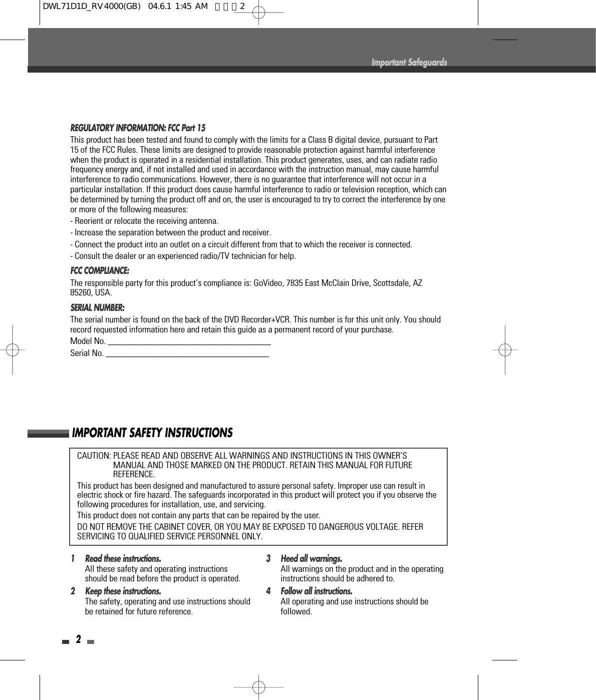 CAUTION: PLEASE READ AND OBSERVE ALL WARNINGS AND INSTRUCTIONS IN THIS OWNER’SMANUAL AND THOSE MARKED ON THE PRODUCT. RETAIN THIS MANUAL FOR FUTUREREFERENCE.This product has been designed and manufactured to assure personal safety. Improper use can result inelectric shock or fire hazard. The safeguards incorporated in this product will protect you if you observe thefollowing procedures for installation, use, and servicing.This product does not contain any parts that can be repaired by the user.DO NOT REMOVE THE CABINET COVER, OR YOU MAY BE EXPOSED TO DANGEROUS VOLTAGE. REFERSERVICING TO QUALIFIED SERVICE PERSONNEL ONLY.2Important SafeguardsIMPORTANT SAFETY INSTRUCTIONSREGULATORY INFORMATION: FCC Part 15This product has been tested and found to comply with the limits for a Class B digital device, pursuant to Part15 of the FCC Rules. These limits are designed to provide reasonable protection against harmful interferencewhen the product is operated in a residential installation. This product generates, uses, and can radiate radiofrequency energy and, if not installed and used in accordance with the instruction manual, may cause harmfulinterference to radio communications. However, there is no guarantee that interference will not occur in aparticular installation. If this product does cause harmful interference to radio or television reception, which canbe determined by turning the product off and on, the user is encouraged to try to correct the interference by oneor more of the following measures:- Reorient or relocate the receiving antenna.- Increase the separation between the product and receiver.- Connect the product into an outlet on a circuit different from that to which the receiver is connected.- Consult the dealer or an experienced radio/TV technician for help.FCC COMPLIANCE:  The responsible party for this product’s compliance is: GoVideo, 7835 East McClain Drive, Scottsdale, AZ85260, USA.SERIAL NUMBER:  The serial number is found on the back of the DVD Recorder+VCR. This number is for this unit only. You shouldrecord requested information here and retain this guide as a permanent record of your purchase.Model No. ___________________________________Serial No. ___________________________________1 Read these instructions.All these safety and operating instructionsshould be read before the product is operated.2 Keep these instructions.The safety, operating and use instructions shouldbe retained for future reference.3 Heed all warnings.All warnings on the product and in the operatinginstructions should be adhered to.4 Follow all instructions.All operating and use instructions should befollowed.DWL71D1D_RV4000(GB)  04.6.1 1:45 AM  페이지2