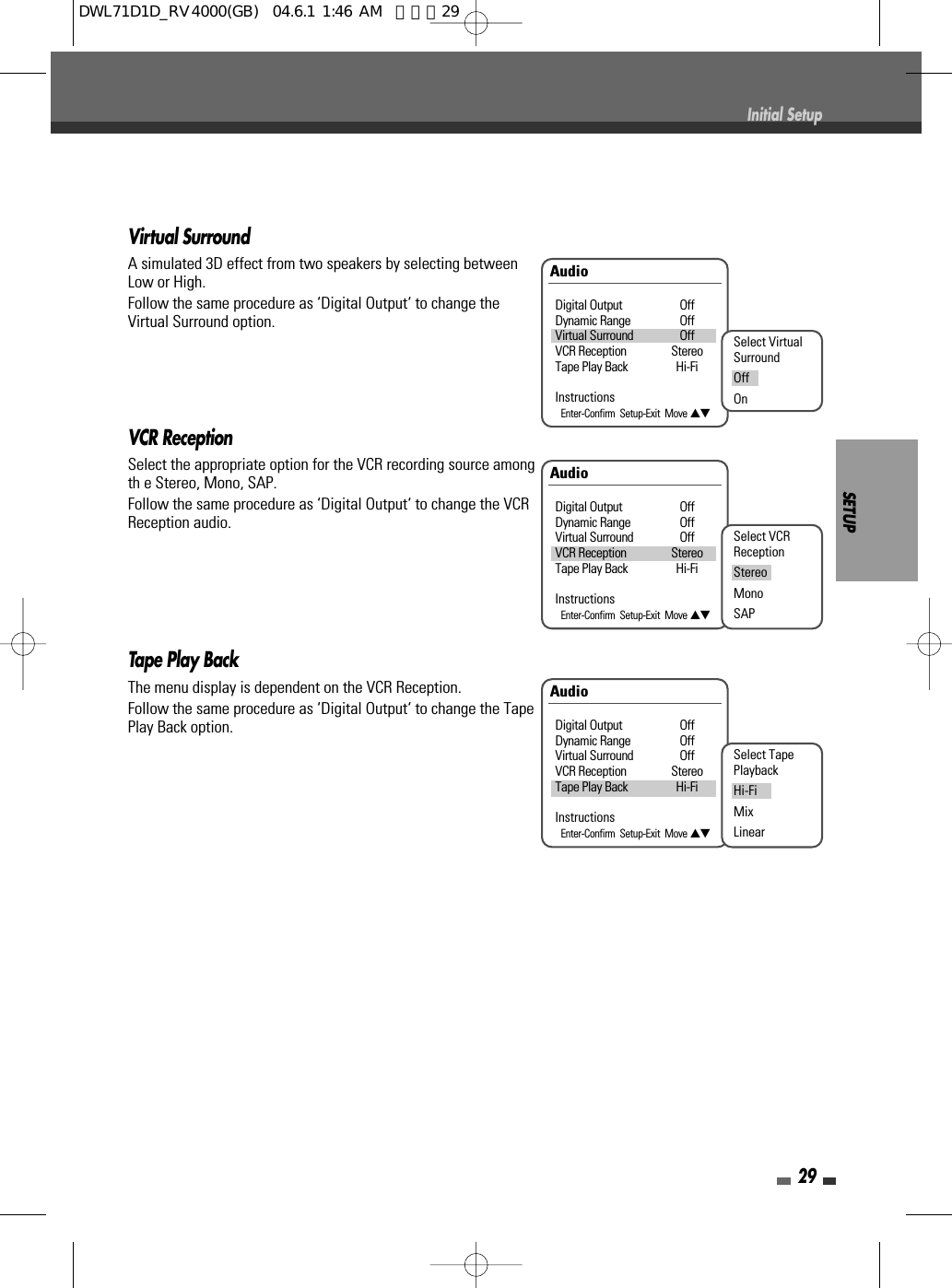 SETUP29Initial SetupVirtual SurroundA simulated 3D effect from two speakers by selecting betweenLow or High.Follow the same procedure as ‘Digital Output‘ to change theVirtual Surround option.VCR ReceptionSelect the appropriate option for the VCR recording source amongth e Stereo, Mono, SAP.Follow the same procedure as ‘Digital Output‘ to change the VCRReception audio.Tape Play BackThe menu display is dependent on the VCR Reception. Follow the same procedure as ‘Digital Output‘ to change the TapePlay Back option.AudioDigital Output OffDynamic Range OffVirtual Surround OffVCR Reception StereoTape Play Back Hi-FiInstructionsEnter-Confirm  Setup-Exit  Move …†Select VCRReceptionStereoMonoSAPAudioDigital Output OffDynamic Range OffVirtual Surround OffVCR Reception StereoTape Play Back Hi-FiInstructionsEnter-Confirm  Setup-Exit  Move …†Select TapePlaybackHi-FiMixLinearAudioDigital Output OffDynamic Range OffVirtual Surround OffVCR Reception StereoTape Play Back Hi-FiInstructionsEnter-Confirm  Setup-Exit  Move …†Select VirtualSurroundOffOnDWL71D1D_RV4000(GB)  04.6.1 1:46 AM  페이지29