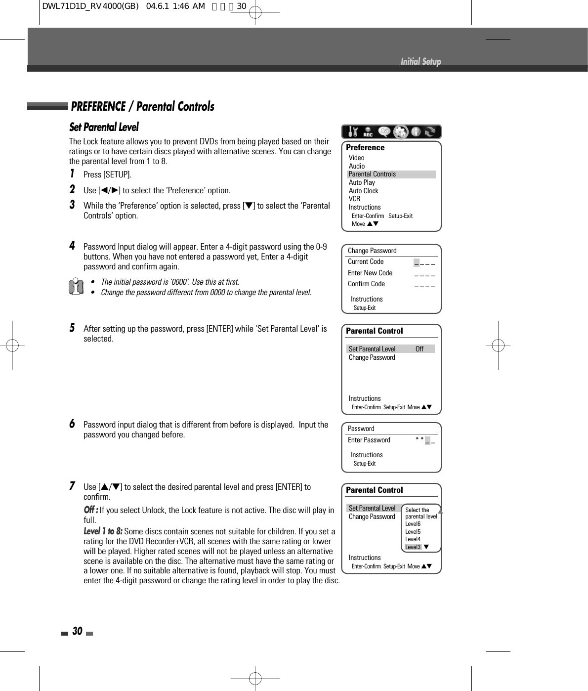 Set Parental LevelThe Lock feature allows you to prevent DVDs from being played based on theirratings or to have certain discs played with alternative scenes. You can changethe parental level from 1 to 8.1Press [SETUP].2Use [œ/√] to select the ‘Preference‘ option.3While the ‘Preference‘ option is selected, press [†] to select the ‘ParentalControls‘ option.4Password Input dialog will appear. Enter a 4-digit password using the 0-9buttons. When you have not entered a password yet, Enter a 4-digitpassword and confirm again.5After setting up the password, press [ENTER] while &apos;Set Parental Level&apos; isselected.6Password input dialog that is different from before is displayed.  Input thepassword you changed before.7Use […/†] to select the desired parental level and press [ENTER] toconfirm. Off : If you select Unlock, the Lock feature is not active. The disc will play infull.Level 1 to 8: Some discs contain scenes not suitable for children. If you set arating for the DVD Recorder+VCR, all scenes with the same rating or lowerwill be played. Higher rated scenes will not be played unless an alternativescene is available on the disc. The alternative must have the same rating ora lower one. If no suitable alternative is found, playback will stop. You mustenter the 4-digit password or change the rating level in order to play the disc.30Initial SetupPreferenceVideoAudioParental ControlsAuto PlayAuto ClockVCRInstructionsEnter-Confirm   Setup-ExitMove …†• The initial password is ‘0000‘. Use this at first.• Change the password different from 0000 to change the parental level.Parental ControlSet Parental Level OffChange PasswordInstructionsEnter-Confirm  Setup-Exit  Move …†Change PasswordCurrent Code _ _ _ _  Enter New Code _ _ _ _  Confirm Code _ _ _ _ InstructionsSetup-ExitPREFERENCE / Parental ControlsPassword  Enter Password * * _ _InstructionsSetup-ExitParental ControlSet Parental Level OffChange PasswordInstructionsEnter-Confirm  Setup-Exit  Move …†Select theparental levelLevel6Level5Level4Level3  †…DWL71D1D_RV4000(GB)  04.6.1 1:46 AM  페이지30
