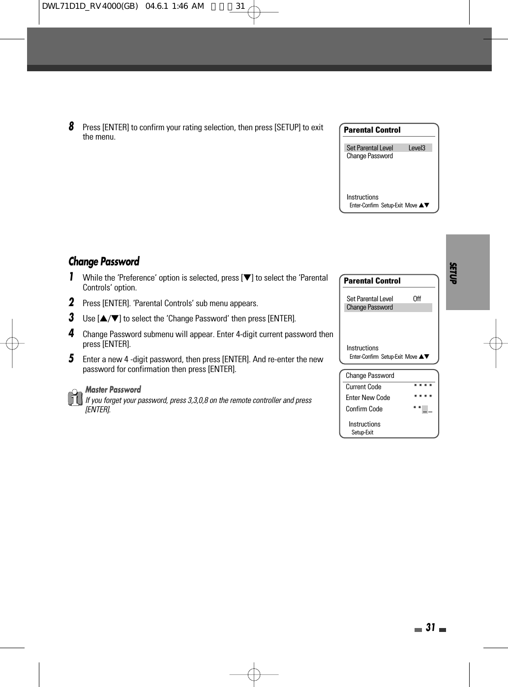 8Press [ENTER] to confirm your rating selection, then press [SETUP] to exitthe menu.SETUP31Parental ControlSet Parental Level Level3Change PasswordInstructionsEnter-Confirm  Setup-Exit  Move …†Change Password1While the ‘Preference‘ option is selected, press [†] to select the ‘ParentalControls‘ option.2Press [ENTER]. ‘Parental Controls‘ sub menu appears. 3Use […/†] to select the ‘Change Password‘ then press [ENTER].4Change Password submenu will appear. Enter 4-digit current password thenpress [ENTER].5Enter a new 4 -digit password, then press [ENTER]. And re-enter the newpassword for confirmation then press [ENTER].Parental ControlSet Parental Level OffChange PasswordInstructionsEnter-Confirm  Setup-Exit  Move …†Change PasswordCurrent Code * * * *  Enter New Code * * * *  Confirm Code * * _ _ InstructionsSetup-ExitMaster PasswordIf you forget your password, press 3,3,0,8 on the remote controller and press[ENTER].DWL71D1D_RV4000(GB)  04.6.1 1:46 AM  페이지31