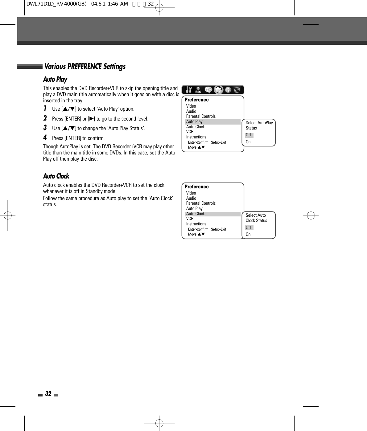 32Auto PlayThis enables the DVD Recorder+VCR to skip the opening title andplay a DVD main title automatically when it goes on with a disc isinserted in the tray.1Use […/†] to select ‘Auto Play’ option.2Press [ENTER] or [√] to go to the second level.3Use […/†] to change the ‘Auto Play Status’.4Press [ENTER] to confirm.Though AutoPlay is set, The DVD Recorder+VCR may play othertitle than the main title in some DVDs. In this case, set the AutoPlay off then play the disc.Auto ClockAuto clock enables the DVD Recorder+VCR to set the clockwhenever it is off in Standby mode.Follow the same procedure as Auto play to set the ‘Auto Clock’status.PreferenceVideoAudioParental ControlsAuto PlayAuto ClockVCRInstructionsEnter-Confirm   Setup-ExitMove …†PreferenceVideoAudioParental ControlsAuto PlayAuto ClockVCRInstructionsEnter-Confirm   Setup-ExitMove …†Select AutoPlayStatusOffOnSelect AutoClock StatusOffOnVarious PREFERENCE SettingsDWL71D1D_RV4000(GB)  04.6.1 1:46 AM  페이지32