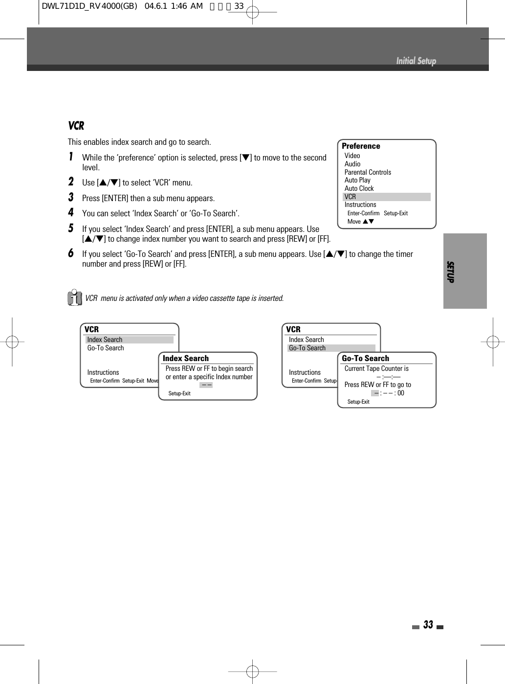 SETUP33Initial SetupVCRThis enables index search and go to search.1While the ‘preference’ option is selected, press [†] to move to the secondlevel.2Use […/†] to select ‘VCR’ menu.3Press [ENTER] then a sub menu appears.4You can select ‘Index Search’ or ‘Go-To Search’.5If you select ‘Index Search’ and press [ENTER], a sub menu appears. Use[…/†] to change index number you want to search and press [REW] or [FF].6If you select ‘Go-To Search’ and press [ENTER], a sub menu appears. Use […/†] to change the timernumber and press [REW] or [FF].PreferenceVideoAudioParental ControlsAuto PlayAuto ClockVCRInstructionsEnter-Confirm   Setup-ExitMove …†VCRIndex SearchGo-To SearchInstructionsEnter-Confirm  Setup-Exit  Move …†VCRIndex SearchGo-To SearchInstructionsEnter-Confirm  Setup-Exit  Move …†Index SearchPress REW or FF to begin searchor enter a specific Index number– –Setup-ExitGo-To SearchCurrent Tape Counter is– :––:––Press REW or FF to go to– : – – : 00Setup-ExitVCR  menu is activated only when a video cassette tape is inserted.DWL71D1D_RV4000(GB)  04.6.1 1:46 AM  페이지33