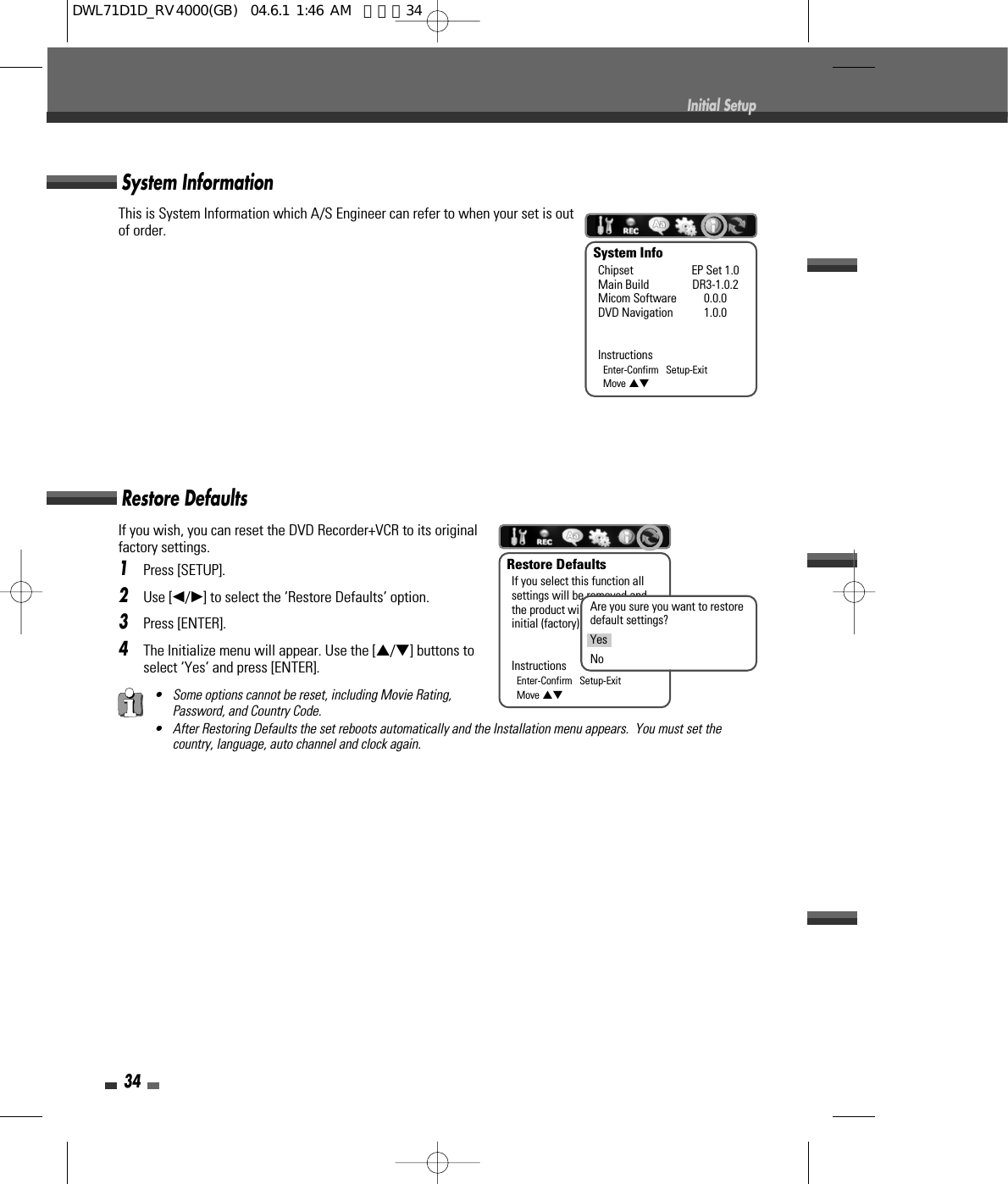 • Some options cannot be reset, including Movie Rating,Password, and Country Code.• After Restoring Defaults the set reboots automatically and the Installation menu appears.  You must set thecountry, language, auto channel and clock again.If you wish, you can reset the DVD Recorder+VCR to its originalfactory settings. 1Press [SETUP].2Use [œ/√] to select the ‘Restore Defaults‘ option.3Press [ENTER].4The Initialize menu will appear. Use the […/†] buttons toselect ‘Yes‘ and press [ENTER].System Information34Initial SetupThis is System Information which A/S Engineer can refer to when your set is outof order.System InfoChipset EP Set 1.0Main Build DR3-1.0.2Micom Software 0.0.0DVD Navigation 1.0.0InstructionsEnter-Confirm   Setup-ExitMove …†Restore DefaultsRestore DefaultsIf you select this function allsettings will be removed andthe product will be set intoinitial (factory) mode.InstructionsEnter-Confirm   Setup-ExitMove …†Are you sure you want to restoredefault settings?YesNoDWL71D1D_RV4000(GB)  04.6.1 1:46 AM  페이지34