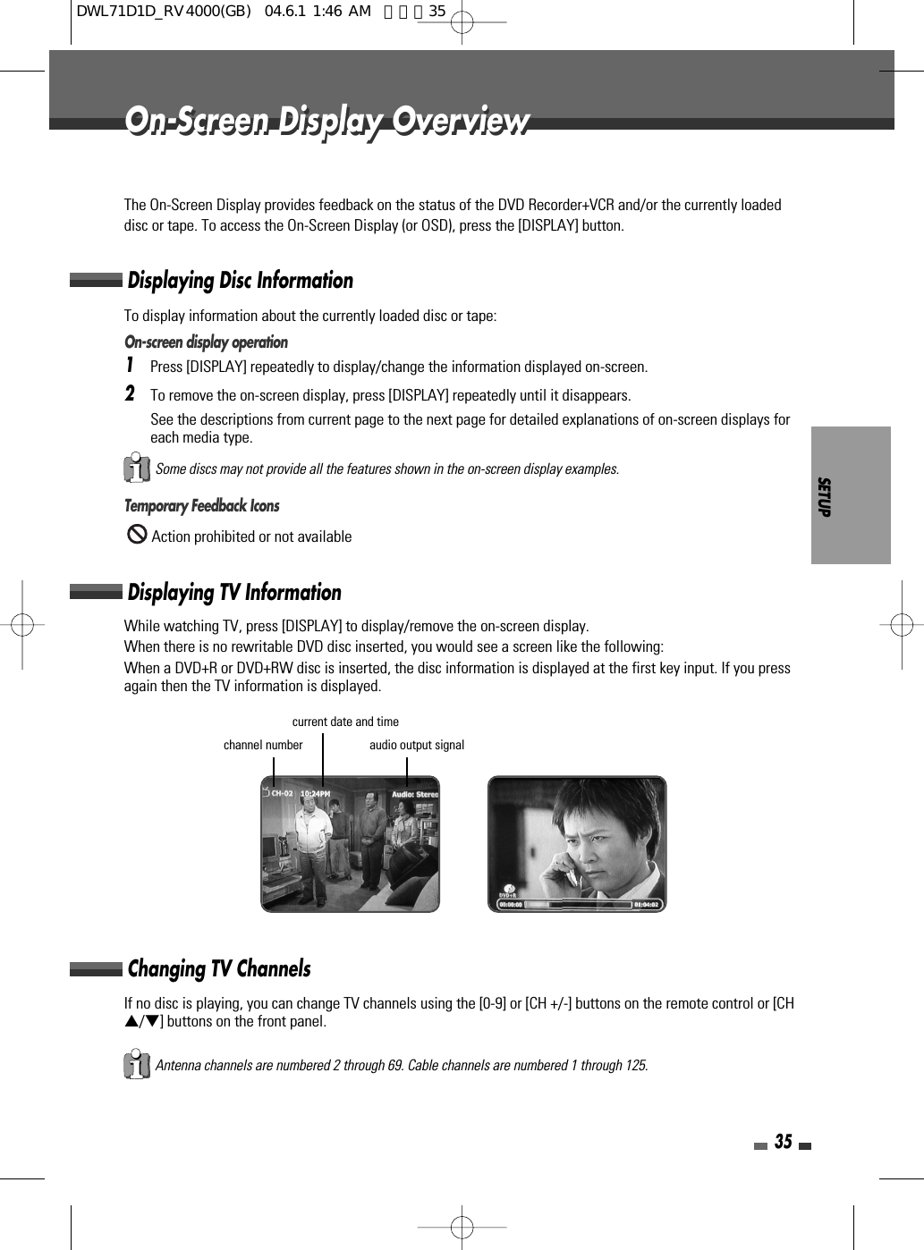 SETUP35On-Screen Display OverviewOn-Screen Display OverviewThe On-Screen Display provides feedback on the status of the DVD Recorder+VCR and/or the currently loadeddisc or tape. To access the On-Screen Display (or OSD), press the [DISPLAY] button.To display information about the currently loaded disc or tape:On-screen display operation1Press [DISPLAY] repeatedly to display/change the information displayed on-screen.2To remove the on-screen display, press [DISPLAY] repeatedly until it disappears.See the descriptions from current page to the next page for detailed explanations of on-screen displays foreach media type.Temporary Feedback IconsAction prohibited or not availableWhile watching TV, press [DISPLAY] to display/remove the on-screen display.When there is no rewritable DVD disc inserted, you would see a screen like the following:When a DVD+R or DVD+RW disc is inserted, the disc information is displayed at the first key input. If you pressagain then the TV information is displayed.Displaying Disc InformationDisplaying TV InformationChanging TV ChannelsSome discs may not provide all the features shown in the on-screen display examples.If no disc is playing, you can change TV channels using the [0-9] or [CH +/-] buttons on the remote control or [CH…/†] buttons on the front panel.Antenna channels are numbered 2 through 69. Cable channels are numbered 1 through 125.audio output signalcurrent date and timechannel numberDWL71D1D_RV4000(GB)  04.6.1 1:46 AM  페이지35