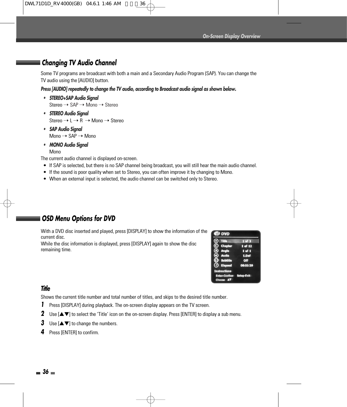 Some TV programs are broadcast with both a main and a Secondary Audio Program (SAP). You can change theTV audio using the [AUDIO] button.Press [AUDIO] repeatedly to change the TV audio, according to Broadcast audio signal as shown below.• STEREO+SAP Audio SignalStereo ➝ SAP ➝ Mono ➝ Stereo•  STEREO Audio SignalStereo ➝ L ➝ R  ➝ Mono ➝ Stereo•  SAP Audio SignalMono ➝ SAP ➝ Mono•  MONO Audio SignalMonoThe current audio channel is displayed on-screen.•  If SAP is selected, but there is no SAP channel being broadcast, you will still hear the main audio channel.•  If the sound is poor quality when set to Stereo, you can often improve it by changing to Mono.•  When an external input is selected, the audio channel can be switched only to Stereo.TitleShows the current title number and total number of titles, and skips to the desired title number.1Press [DISPLAY] during playback. The on-screen display appears on the TV screen.2Use […†] to select the ‘Title‘ icon on the on-screen display. Press [ENTER] to display a sub menu.3Use […†] to change the numbers.4Press [ENTER] to confirm.36On-Screen Display OverviewWith a DVD disc inserted and played, press [DISPLAY] to show the information of thecurrent disc.While the disc information is displayed, press [DISPLAY] again to show the discremaining time.Changing TV Audio ChannelOSD Menu Options for DVDDWL71D1D_RV4000(GB)  04.6.1 1:46 AM  페이지36