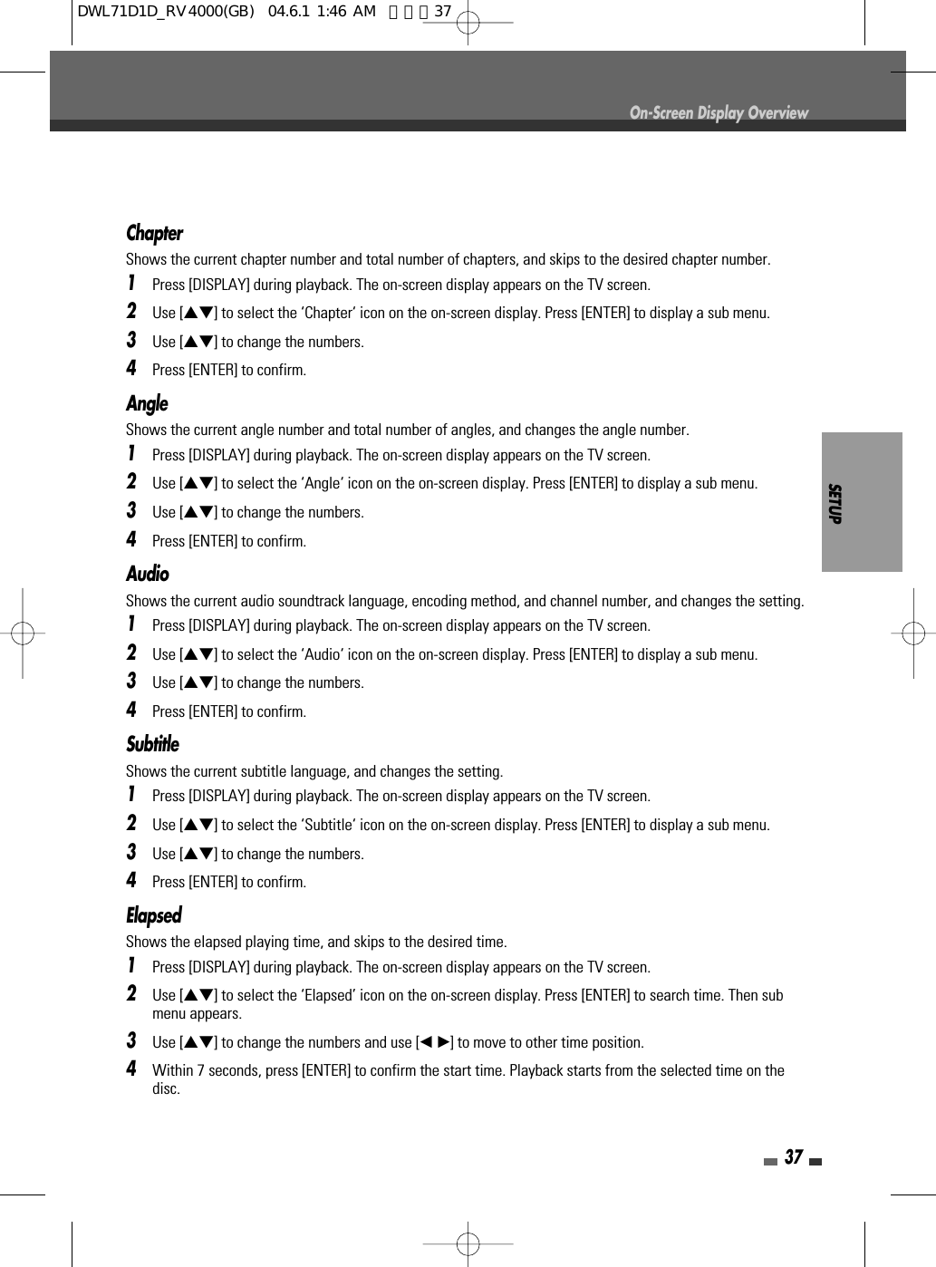 SETUP37On-Screen Display OverviewChapterShows the current chapter number and total number of chapters, and skips to the desired chapter number.1Press [DISPLAY] during playback. The on-screen display appears on the TV screen.2Use […†] to select the ‘Chapter‘ icon on the on-screen display. Press [ENTER] to display a sub menu.3Use […†] to change the numbers.4Press [ENTER] to confirm.AngleShows the current angle number and total number of angles, and changes the angle number.1Press [DISPLAY] during playback. The on-screen display appears on the TV screen.2Use […†] to select the ‘Angle‘ icon on the on-screen display. Press [ENTER] to display a sub menu.3Use […†] to change the numbers.4Press [ENTER] to confirm.AudioShows the current audio soundtrack language, encoding method, and channel number, and changes the setting.1Press [DISPLAY] during playback. The on-screen display appears on the TV screen.2Use […†] to select the ‘Audio‘ icon on the on-screen display. Press [ENTER] to display a sub menu.3Use […†] to change the numbers.4Press [ENTER] to confirm.SubtitleShows the current subtitle language, and changes the setting.1Press [DISPLAY] during playback. The on-screen display appears on the TV screen.2Use […†] to select the ‘Subtitle‘ icon on the on-screen display. Press [ENTER] to display a sub menu.3Use […†] to change the numbers.4Press [ENTER] to confirm.Elapsed Shows the elapsed playing time, and skips to the desired time.1Press [DISPLAY] during playback. The on-screen display appears on the TV screen.2Use […†] to select the ‘Elapsed’ icon on the on-screen display. Press [ENTER] to search time. Then submenu appears.3Use […†] to change the numbers and use [œ √]to move to other time position.4Within 7 seconds, press [ENTER] to confirm the start time. Playback starts from the selected time on thedisc.DWL71D1D_RV4000(GB)  04.6.1 1:46 AM  페이지37