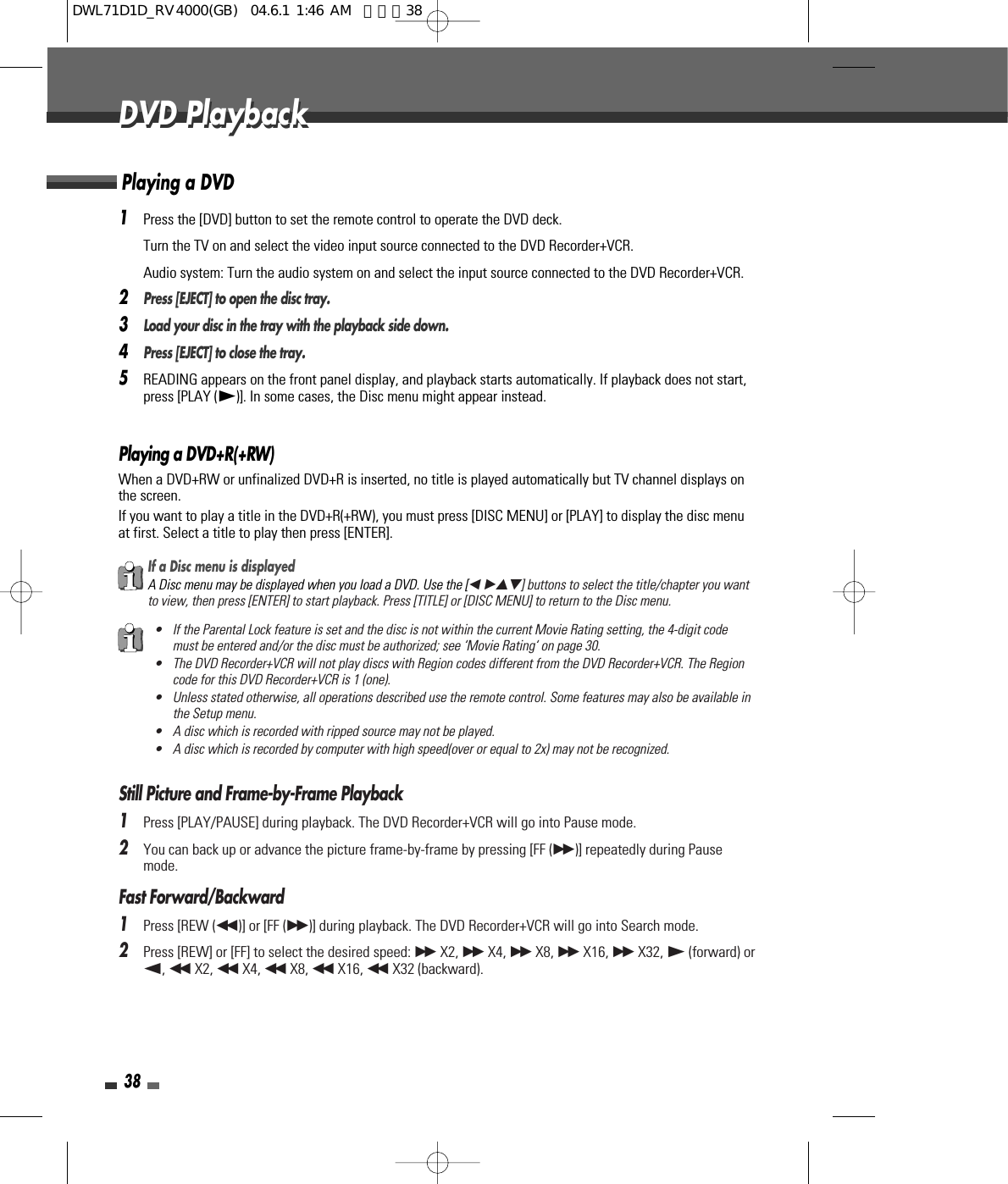 38DVD PlaybackDVD Playback1Press the [DVD] button to set the remote control to operate the DVD deck.Turn the TV on and select the video input source connected to the DVD Recorder+VCR.Audio system: Turn the audio system on and select the input source connected to the DVD Recorder+VCR.2Press [EJECT] to open the disc tray.3Load your disc in the tray with the playback side down.4Press [EJECT] to close the tray.5READING appears on the front panel display, and playback starts automatically. If playback does not start,press [PLAY (√)]. In some cases, the Disc menu might appear instead.Playing a DVD+R(+RW) When a DVD+RW or unfinalized DVD+R is inserted, no title is played automatically but TV channel displays onthe screen. If you want to play a title in the DVD+R(+RW), you must press [DISC MENU] or [PLAY] to display the disc menuat first. Select a title to play then press [ENTER].Playing a DVDIf a Disc menu is displayedA Disc menu may be displayed when you load a DVD. Use the [œ √…†] buttons to select the title/chapter you wantto view, then press [ENTER] to start playback. Press [TITLE] or [DISC MENU] to return to the Disc menu.• If the Parental Lock feature is set and the disc is not within the current Movie Rating setting, the 4-digit codemust be entered and/or the disc must be authorized; see ‘Movie Rating‘ on page 30.• The DVD Recorder+VCR will not play discs with Region codes different from the DVD Recorder+VCR. The Regioncode for this DVD Recorder+VCR is 1 (one).• Unless stated otherwise, all operations described use the remote control. Some features may also be available inthe Setup menu.• A disc which is recorded with ripped source may not be played.• A disc which is recorded by computer with high speed(over or equal to 2x) may not be recognized.Still Picture and Frame-by-Frame Playback1Press [PLAY/PAUSE] during playback. The DVD Recorder+VCR will go into Pause mode.2You can back up or advance the picture frame-by-frame by pressing [FF (√√ )] repeatedly during Pausemode.Fast Forward/Backward1Press [REW (œœ )] or [FF (√√ )] during playback. The DVD Recorder+VCR will go into Search mode.2Press [REW] or [FF] to select the desired speed: √√ X2, √√ X4, √√ X8, √√ X16, √√ X32, √(forward) orœ, œœ X2, œœ X4, œœ X8, œœ X16, œœ X32 (backward).DWL71D1D_RV4000(GB)  04.6.1 1:46 AM  페이지38