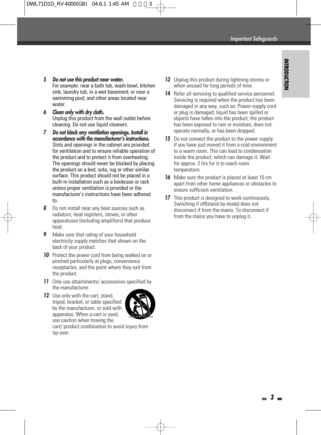 INTRODUCTION35 Do not use this product near water.For example: near a bath tub, wash bowl, kitchensink, laundry tub, in a wet basement; or near aswimming pool; and other areas located nearwater.6 Clean only with dry cloth.Unplug this product from the wall outlet beforecleaning. Do not use liquid cleaners.7 Do not block any ventilation openings. Install inaccordance with the manufacturer’s instructions. Slots and openings in the cabinet are providedfor ventilation and to ensure reliable operation ofthe product and to protect it from overheating.The openings should never be blocked by placingthe product on a bed, sofa, rug or other similarsurface. This product should not be placed in abuilt-in installation such as a bookcase or rackunless proper ventilation is provided or themanufacturer’s instructions have been adheredto.8Do not install near any heat sources such asradiators, heat registers, stoves, or otherapparatuses (including amplifiers) that produceheat.9Make sure that rating of your householdelectricity supply matches that shown on theback of your product.10Protect the power cord from being walked on orpinched particularly at plugs, conveniencereceptacles, and the point where they exit fromthe product.11Only use attachments/ accessories specified bythe manufacturer.12Use only with the cart, stand,tripod, bracket, or table specifiedby the manufacturer, or sold withapparatus. When a cart is used,use caution when moving thecart/ product combination to avoid injury fromtip-over.13Unplug this product during lightning storms orwhen unused for long periods of time.14Refer all servicing to qualified service personnel.Servicing is required when the product has beendamaged in any way, such as: Power-supply cordor plug is damaged; liquid has been spilled orobjects have fallen into the product; the producthas been exposed to rain or moisture, does notoperate normally, or has been dropped.15Do not connect the product to the power supplyif you have just moved it from a cold environmentto a warm room. This can lead to condensationinside the product, which can damage it. Waitfor approx. 2 hrs for it to reach roomtemperature.16Make sure the product is placed at least 10 cmapart from other home appliances or obstacles toensure sufficient ventilation.17This product is designed to work continuously.Switching if off(stand-by mode) does notdisconnect if from the mains. To disconnect iffrom the mains you have to unplug it.Important SafeguardsDWL71D1D_RV4000(GB)  04.6.1 1:45 AM  페이지3