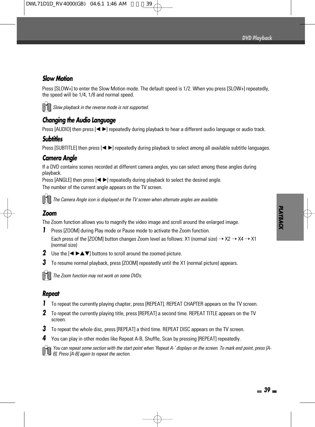 39DVD PlaybackZoomThe Zoom function allows you to magnify the video image and scroll around the enlarged image.1Press [ZOOM] during Play mode or Pause mode to activate the Zoom function.Each press of the [ZOOM] button changes Zoom level as follows: X1 (normal size) ➝X2 ➝X4 ➝X1(normal size)2Use the [œ √…†]buttons to scroll around the zoomed picture.3To resume normal playback, press [ZOOM] repeatedly until the X1 (normal picture) appears.Repeat1To repeat the currently playing chapter, press [REPEAT]. REPEAT CHAPTER appears on the TV screen.2To repeat the currently playing title, press [REPEAT] a second time. REPEAT TITLE appears on the TVscreen.3To repeat the whole disc, press [REPEAT] a third time. REPEAT DISC appears on the TV screen.4You can play in other modes like Repeat A-B, Shuffle, Scan by pressing [REPEAT] repeatedly.The Zoom function may not work on some DVDs.PLAYBACKThe Camera Angle icon is displayed on the TV screen when alternate angles are available.Changing the Audio LanguagePress [AUDIO] then press [œ √]repeatedly during playback to hear a different audio language or audio track.SubtitlesPress [SUBTITLE] then press [œ √]repeatedly during playback to select among all available subtitle languages.Camera AngleIf a DVD contains scenes recorded at different camera angles, you can select among these angles duringplayback.Press [ANGLE] then press [œ √]repeatedly during playback to select the desired angle.The number of the current angle appears on the TV screen.You can repeat some section with the start point when ‘Repeat A-‘ displays on the screen. To mark end point, press [A-B]. Press [A-B] again to repeat the section.Slow playback in the reverse mode is not supported.Slow MotionPress [SLOW+] to enter the Slow Motion mode. The default speed is 1/2. When you press [SLOW+] repeatedly,the speed will be 1/4, 1/8 and normal speed. DWL71D1D_RV4000(GB)  04.6.1 1:46 AM  페이지39