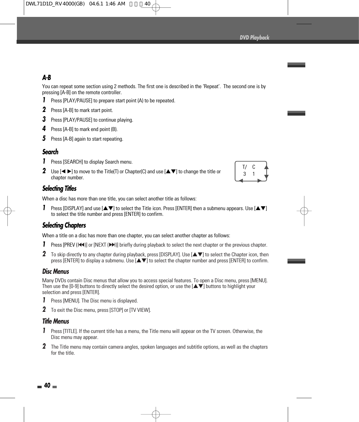 40DVD PlaybackSearch 1Press [SEARCH] to display Search menu.2Use [œ √]to move to the Title(T) or Chapter(C) and use […†] to change the title orchapter number.Selecting TitlesWhen a disc has more than one title, you can select another title as follows:1Press [DISPLAY] and use […†] to select the Title icon. Press [ENTER] then a submenu appears. Use […†]to select the title number and press [ENTER] to confirm.Selecting ChaptersWhen a title on a disc has more than one chapter, you can select another chapter as follows:1Press [PREV (§)] or [NEXT (∞)] briefly during playback to select the next chapter or the previous chapter.2To skip directly to any chapter during playback, press [DISPLAY]. Use […†] to select the Chapter icon, thenpress [ENTER] to display a submenu. Use […†] to select the chapter number and press [ENTER] to confirm.Disc MenusMany DVDs contain Disc menus that allow you to access special features. To open a Disc menu, press [MENU].Then use the [0-9] buttons to directly select the desired option, or use the […†] buttons to highlight yourselection and press [ENTER].1Press [MENU]. The Disc menu is displayed.2To exit the Disc menu, press [STOP] or [TV VIEW].Title Menus1Press [TITLE]. If the current title has a menu, the Title menu will appear on the TV screen. Otherwise, theDisc menu may appear.2The Title menu may contain camera angles, spoken languages and subtitle options, as well as the chaptersfor the title.T/ C31…†œ         √A-BYou can repeat some section using 2 methods. The first one is described in the ‘Repeat‘.  The second one is bypressing [A-B] on the remote controller. 1Press [PLAY/PAUSE] to prepare start point (A) to be repeated. 2Press [A-B] to mark start point.3Press [PLAY/PAUSE] to continue playing.4Press [A-B] to mark end point (B).5Press [A-B] again to start repeating.DWL71D1D_RV4000(GB)  04.6.1 1:46 AM  페이지40