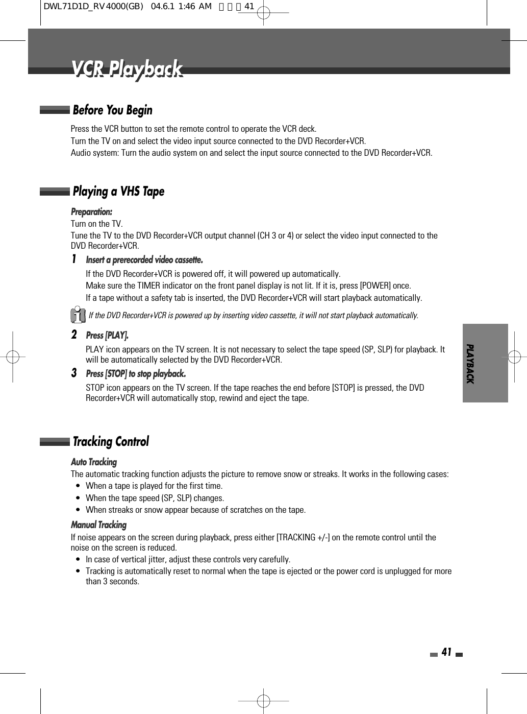PLAYBACK41Press the VCR button to set the remote control to operate the VCR deck.Turn the TV on and select the video input source connected to the DVD Recorder+VCR.Audio system: Turn the audio system on and select the input source connected to the DVD Recorder+VCR.Before You BeginPreparation:Turn on the TV.Tune the TV to the DVD Recorder+VCR output channel (CH 3 or 4) or select the video input connected to theDVD Recorder+VCR.1Insert a prerecorded video cassette.If the DVD Recorder+VCR is powered off, it will powered up automatically.Make sure the TIMER indicator on the front panel display is not lit. If it is, press [POWER] once.If a tape without a safety tab is inserted, the DVD Recorder+VCR will start playback automatically.2Press [PLAY].PLAY icon appears on the TV screen. It is not necessary to select the tape speed (SP, SLP) for playback. Itwill be automatically selected by the DVD Recorder+VCR.3Press [STOP] to stop playback.STOP icon appears on the TV screen. If the tape reaches the end before [STOP] is pressed, the DVDRecorder+VCR will automatically stop, rewind and eject the tape.Playing a VHS TapeAuto TrackingThe automatic tracking function adjusts the picture to remove snow or streaks. It works in the following cases:• When a tape is played for the first time.• When the tape speed (SP, SLP) changes.• When streaks or snow appear because of scratches on the tape.Manual TrackingIf noise appears on the screen during playback, press either [TRACKING +/-] on the remote control until thenoise on the screen is reduced.• In case of vertical jitter, adjust these controls very carefully.• Tracking is automatically reset to normal when the tape is ejected or the power cord is unplugged for morethan 3 seconds.Tracking ControlVCR PlaybackVCR PlaybackIf the DVD Recorder+VCR is powered up by inserting video cassette, it will not start playback automatically.DWL71D1D_RV4000(GB)  04.6.1 1:46 AM  페이지41
