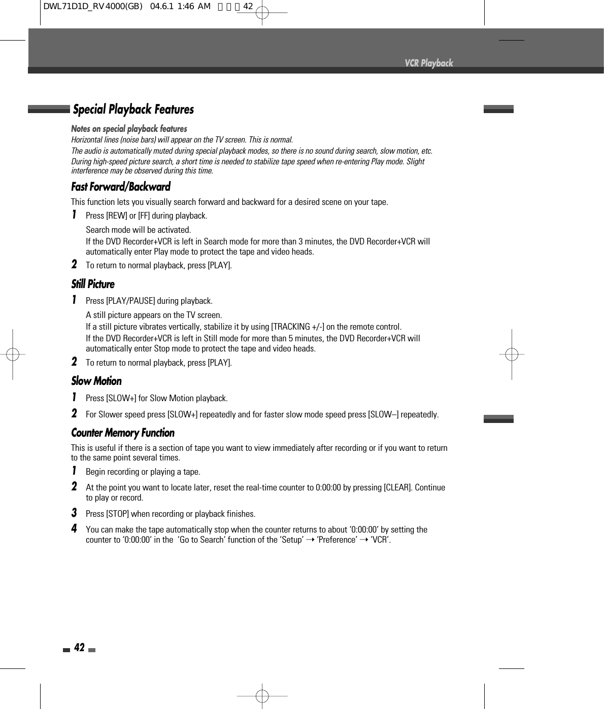 Notes on special playback featuresHorizontal lines (noise bars) will appear on the TV screen. This is normal.The audio is automatically muted during special playback modes, so there is no sound during search, slow motion, etc.During high-speed picture search, a short time is needed to stabilize tape speed when re-entering Play mode. Slightinterference may be observed during this time.Fast Forward/BackwardThis function lets you visually search forward and backward for a desired scene on your tape.1Press [REW] or [FF] during playback.Search mode will be activated.If the DVD Recorder+VCR is left in Search mode for more than 3 minutes, the DVD Recorder+VCR willautomatically enter Play mode to protect the tape and video heads.2To return to normal playback, press [PLAY].Still Picture1Press [PLAY/PAUSE] during playback.A still picture appears on the TV screen.If a still picture vibrates vertically, stabilize it by using [TRACKING +/-] on the remote control.If the DVD Recorder+VCR is left in Still mode for more than 5 minutes, the DVD Recorder+VCR willautomatically enter Stop mode to protect the tape and video heads.2To return to normal playback, press [PLAY].Slow Motion1Press [SLOW+] for Slow Motion playback. 2For Slower speed press [SLOW+] repeatedly and for faster slow mode speed press [SLOW–] repeatedly.Counter Memory FunctionThis is useful if there is a section of tape you want to view immediately after recording or if you want to returnto the same point several times.1Begin recording or playing a tape.2At the point you want to locate later, reset the real-time counter to 0:00:00 by pressing [CLEAR]. Continueto play or record.3Press [STOP] when recording or playback finishes.4You can make the tape automatically stop when the counter returns to about ‘0:00:00‘ by setting thecounter to ‘0:00:00‘ in the  ‘Go to Search‘ function of the ‘Setup’ ➝‘Preference’ ➝‘VCR’.Special Playback Features42VCR PlaybackDWL71D1D_RV4000(GB)  04.6.1 1:46 AM  페이지42