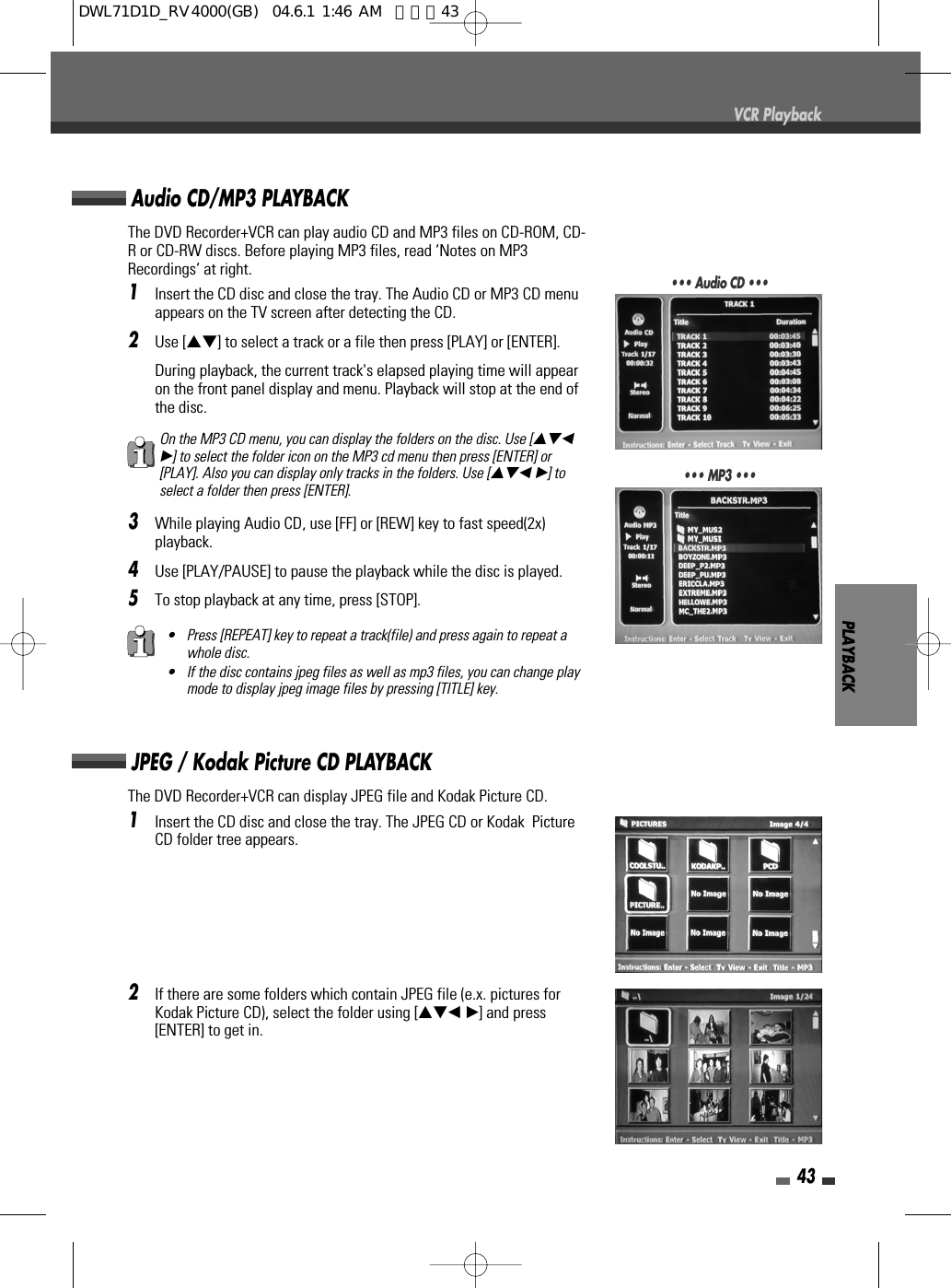 PLAYBACK43VCR PlaybackThe DVD Recorder+VCR can play audio CD and MP3 files on CD-ROM, CD-R or CD-RW discs. Before playing MP3 files, read ‘Notes on MP3Recordings‘ at right.1Insert the CD disc and close the tray. The Audio CD or MP3 CD menuappears on the TV screen after detecting the CD. 2Use […†] to select a track or a file then press [PLAY] or [ENTER].During playback, the current track&apos;s elapsed playing time will appearon the front panel display and menu. Playback will stop at the end ofthe disc.3While playing Audio CD, use [FF] or [REW] key to fast speed(2x)playback. 4Use [PLAY/PAUSE] to pause the playback while the disc is played.5To stop playback at any time, press [STOP].Audio CD/MP3 PLAYBACK• Press [REPEAT] key to repeat a track(file) and press again to repeat awhole disc.• If the disc contains jpeg files as well as mp3 files, you can change playmode to display jpeg image files by pressing [TITLE] key.On the MP3 CD menu, you can display the folders on the disc. Use […†œ√] to select the folder icon on the MP3 cd menu then press [ENTER] or[PLAY]. Also you can display only tracks in the folders. Use […†œ √] toselect a folder then press [ENTER].••• Audio CD •••••• MP3 •••The DVD Recorder+VCR can display JPEG file and Kodak Picture CD.1Insert the CD disc and close the tray. The JPEG CD or Kodak  PictureCD folder tree appears. 2If there are some folders which contain JPEG file (e.x. pictures forKodak Picture CD), select the folder using […†œ √] and press[ENTER] to get in.JPEG / Kodak Picture CD PLAYBACKDWL71D1D_RV4000(GB)  04.6.1 1:46 AM  페이지43