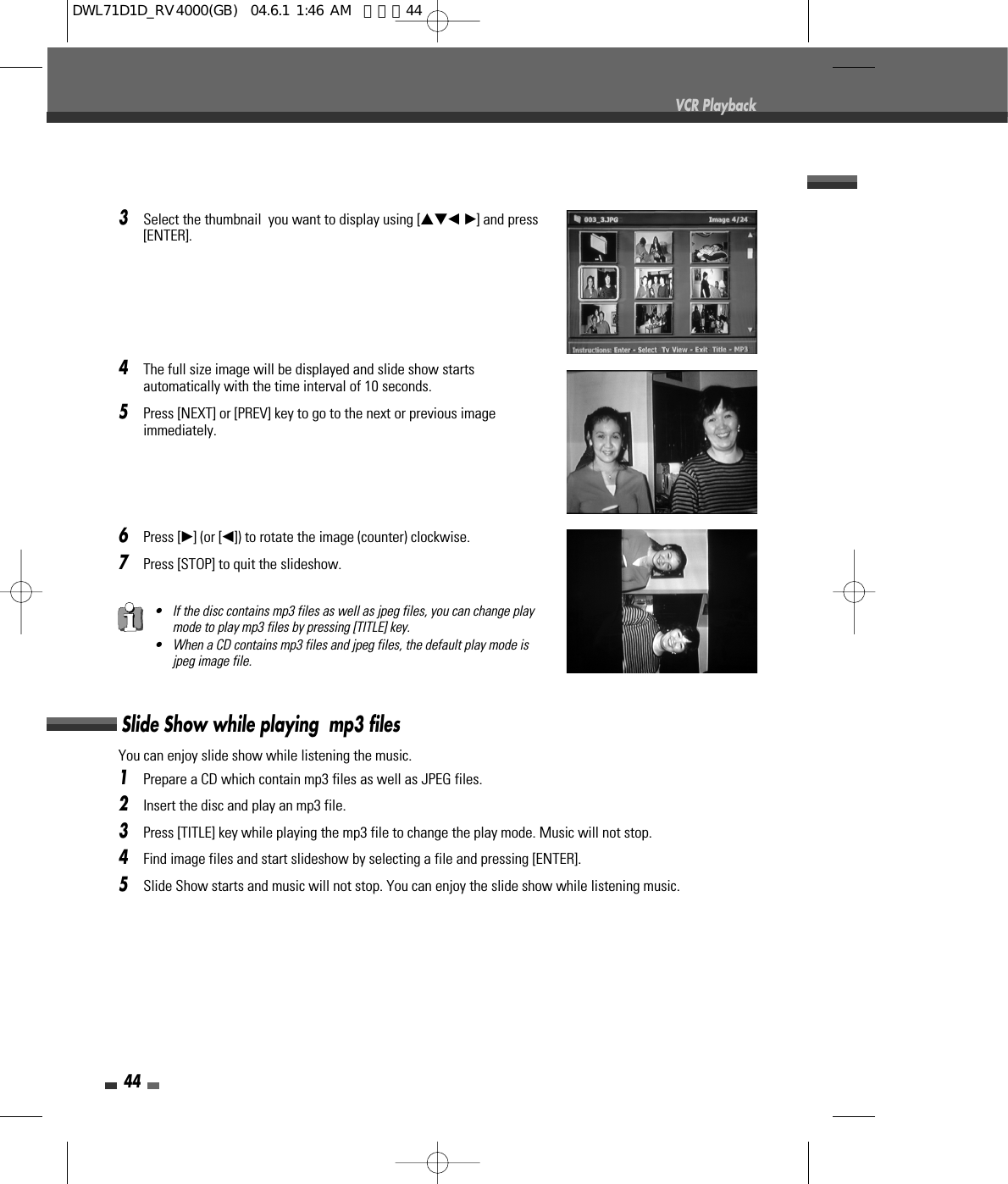 44VCR Playback3Select the thumbnail  you want to display using […†œ √] and press[ENTER]. 4The full size image will be displayed and slide show startsautomatically with the time interval of 10 seconds.5Press [NEXT] or [PREV] key to go to the next or previous imageimmediately.6Press [√] (or [œ]) to rotate the image (counter) clockwise.7Press [STOP] to quit the slideshow.• If the disc contains mp3 files as well as jpeg files, you can change playmode to play mp3 files by pressing [TITLE] key. • When a CD contains mp3 files and jpeg files, the default play mode isjpeg image file.You can enjoy slide show while listening the music. 1Prepare a CD which contain mp3 files as well as JPEG files.2Insert the disc and play an mp3 file. 3Press [TITLE] key while playing the mp3 file to change the play mode. Music will not stop.4Find image files and start slideshow by selecting a file and pressing [ENTER].5Slide Show starts and music will not stop. You can enjoy the slide show while listening music.Slide Show while playing  mp3 filesDWL71D1D_RV4000(GB)  04.6.1 1:46 AM  페이지44