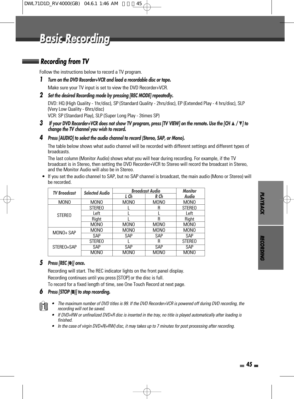 PLAYBACK RECORDING45Follow the instructions below to record a TV program.1Turn on the DVD Recorder+VCR and load a recordable disc or tape.Make sure your TV input is set to view the DVD Recorder+VCR.2Set the desired Recording mode by pressing [REC MODE] repeatedly.DVD: HQ (High Quality - 1hr/disc), SP (Standard Quality - 2hrs/disc), EP (Extended Play - 4 hrs/disc), SLP(Very Low Quality - 6hrs/disc) VCR: SP (Standard Play), SLP (Super Long Play - 3times SP)3If your DVD Recorder+VCR does not show TV program, press [TV VIEW] on the remote. Use the [CH …/ †] tochange the TV channel you wish to record.4Press [AUDIO] to select the audio channel to record (Stereo, SAP, or Mono).The table below shows what audio channel will be recorded with different settings and different types ofbroadcasts.The last column (Monitor Audio) shows what you will hear during recording. For example, if the TVbroadcast is in Stereo, then setting the DVD Recorder+VCR to Stereo will record the broadcast in Stereo,and the Monitor Audio will also be in Stereo.•  If you set the audio channel to SAP, but no SAP channel is broadcast, the main audio (Mono or Stereo) willbe recorded.5Press [REC (●)] once.Recording will start. The REC indicator lights on the front panel display.Recording continues until you press [STOP] or the disc is full.To record for a fixed length of time, see One Touch Record at next page.6Press [STOP (■)] to stop recording.Recording from TVBasic RecordingBasic Recording• The maximum number of DVD titles is 99. If the DVD Recorder+VCR is powered off during DVD recording, therecording will not be saved.• If DVD+RW or unfinalized DVD+R disc is inserted in the tray, no title is played automatically after loading isfinished. • In the case of virgin DVD+R(+RW) disc, it may takes up to 7 minutes for post processing after recording. Broadcast Audio MonitorL Ch R Ch AudioMONO MONO MONO MONO MONOSTEREO L R STEREOLeft L L LeftRight L R RightMONO MONO MONO MONOMONO MONO MONO MONOSAP SAP SAP SAPSTEREO L R STEREOSTEREO+SAP SAP SAP SAP SAPMONO MONO MONO MONOTV BroadcastSTEREOMONO+ SAPSelected AudioDWL71D1D_RV4000(GB)  04.6.1 1:46 AM  페이지45