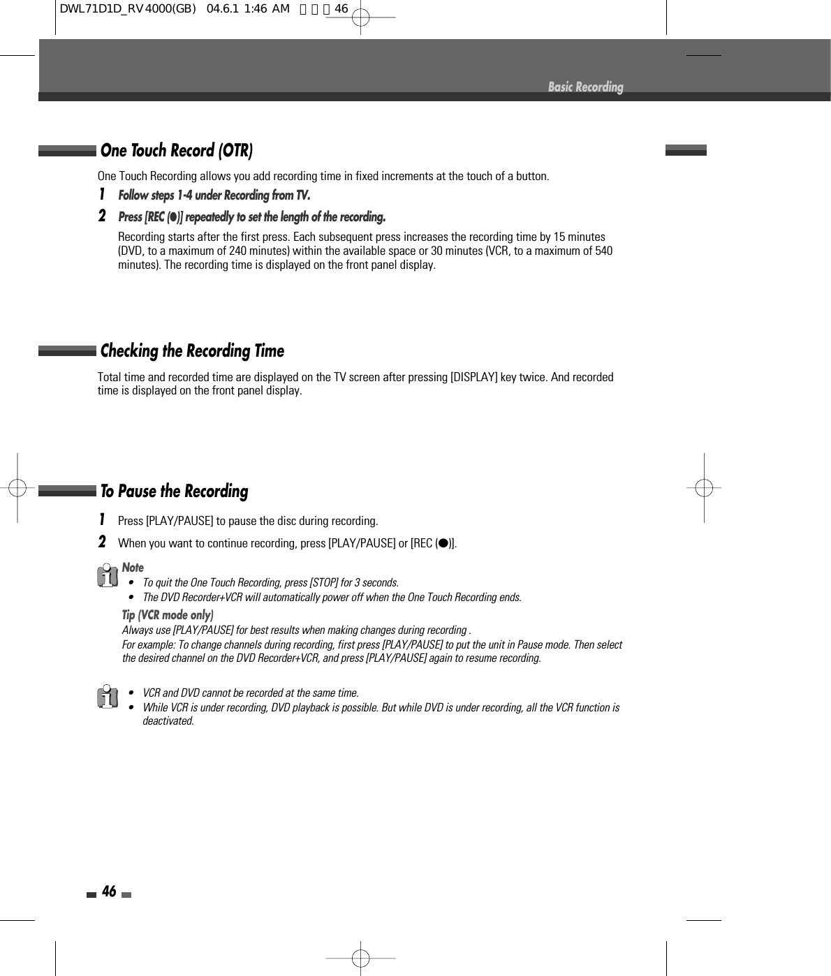 Total time and recorded time are displayed on the TV screen after pressing [DISPLAY] key twice. And recordedtime is displayed on the front panel display.Checking the Recording Time461Press [PLAY/PAUSE] to pause the disc during recording.2When you want to continue recording, press [PLAY/PAUSE] or [REC (●)].To Pause the RecordingBasic RecordingNote• To quit the One Touch Recording, press [STOP] for 3 seconds.• The DVD Recorder+VCR will automatically power off when the One Touch Recording ends.Tip (VCR mode only)Always use [PLAY/PAUSE] for best results when making changes during recording .For example: To change channels during recording, first press [PLAY/PAUSE] to put the unit in Pause mode. Then selectthe desired channel on the DVD Recorder+VCR, and press [PLAY/PAUSE] again to resume recording.• VCR and DVD cannot be recorded at the same time. • While VCR is under recording, DVD playback is possible. But while DVD is under recording, all the VCR function isdeactivated.One Touch Recording allows you add recording time in fixed increments at the touch of a button.1Follow steps 1-4 under Recording from TV.2Press [REC (●)] repeatedly to set the length of the recording.Recording starts after the first press. Each subsequent press increases the recording time by 15 minutes(DVD, to a maximum of 240 minutes) within the available space or 30 minutes (VCR, to a maximum of 540minutes). The recording time is displayed on the front panel display.One Touch Record (OTR)DWL71D1D_RV4000(GB)  04.6.1 1:46 AM  페이지46