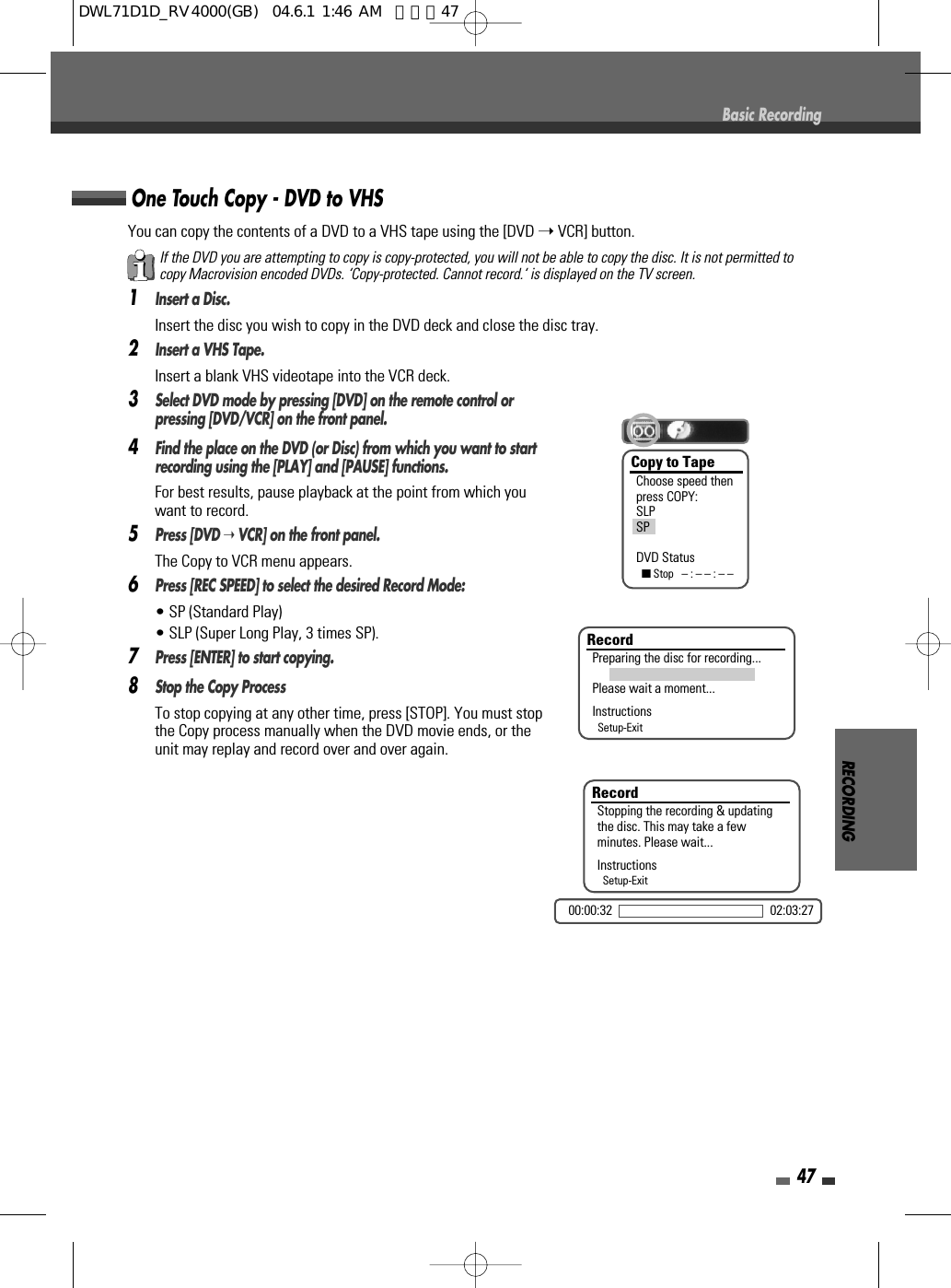 You can copy the contents of a DVD to a VHS tape using the [DVD ➝VCR] button.1Insert a Disc.Insert the disc you wish to copy in the DVD deck and close the disc tray.2Insert a VHS Tape.Insert a blank VHS videotape into the VCR deck.3Select DVD mode by pressing [DVD] on the remote control orpressing [DVD/VCR] on the front panel.4Find the place on the DVD (or Disc) from which you want to startrecording using the [PLAY] and [PAUSE] functions.For best results, pause playback at the point from which youwant to record.5Press [DVD ➝VCR] on the front panel.The Copy to VCR menu appears.6Press [REC SPEED] to select the desired Record Mode:  • SP (Standard Play)• SLP (Super Long Play, 3 times SP).7Press [ENTER] to start copying.8Stop the Copy Process To stop copying at any other time, press [STOP]. You must stopthe Copy process manually when the DVD movie ends, or theunit may replay and record over and over again.RECORDING47One Touch Copy - DVD to VHSBasic RecordingIf the DVD you are attempting to copy is copy-protected, you will not be able to copy the disc. It is not permitted tocopy Macrovision encoded DVDs. ‘Copy-protected. Cannot record.‘ is displayed on the TV screen.Copy to TapeChoose speed thenpress COPY:SLPSPDVD Status■Stop   – : – – : – –RecordPreparing the disc for recording...Please wait a moment...InstructionsSetup-ExitRecordStopping the recording &amp; updatingthe disc. This may take a fewminutes. Please wait...InstructionsSetup-Exit00:00:32 02:03:27DWL71D1D_RV4000(GB)  04.6.1 1:46 AM  페이지47