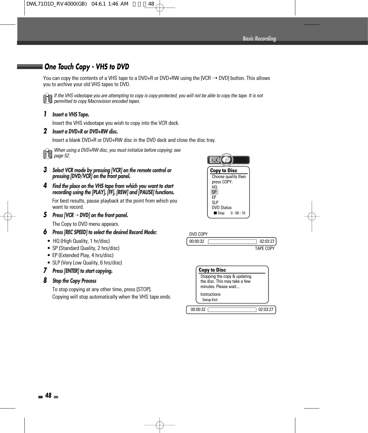 48Basic RecordingYou can copy the contents of a VHS tape to a DVD+R or DVD+RW using the [VCR ➝DVD] button. This allowsyou to archive your old VHS tapes to DVD.1Insert a VHS Tape.Insert the VHS videotape you wish to copy into the VCR deck.2Insert a DVD+R or DVD+RW disc.Insert a blank DVD+R or DVD+RW disc in the DVD deck and close the disc tray.3Select VCR mode by pressing [VCR] on the remote control orpressing [DVD/VCR] on the front panel.4Find the place on the VHS tape from which you want to startrecording using the [PLAY], [FF], [REW] and [PAUSE] functions.For best results, pause playback at the point from which youwant to record.5Press [VCR ➝DVD] on the front panel.The Copy to DVD menu appears.6Press [REC SPEED] to select the desired Record Mode:•  HQ (High Quality, 1 hr/disc)• SP (Standard Quality, 2 hrs/disc)• EP (Extended Play, 4 hrs/disc)• SLP (Very Low Quality, 6 hrs/disc)7Press [ENTER] to start copying.8Stop the Copy ProcessTo stop copying at any other time, press [STOP].Copying will stop automatically when the VHS tape ends.One Touch Copy - VHS to DVDIf the VHS videotape you are attempting to copy is copy-protected, you will not be able to copy the tape. It is notpermitted to copy Macrovision encoded tapes.When using a DVD+RW disc, you must initialize before copying; seepage 52.Copy to DiscChoose quality thenpress COPY:HQSPEPSLPDVD Status■Stop       0 : 00 : 10Copy to DiscStopping the copy &amp; updatingthe disc. This may take a fewminutes. Please wait...InstructionsSetup-Exit00:00:32 02:03:27DVD COPY00:00:32 02:03:27TAPE COPYDWL71D1D_RV4000(GB)  04.6.1 1:46 AM  페이지48