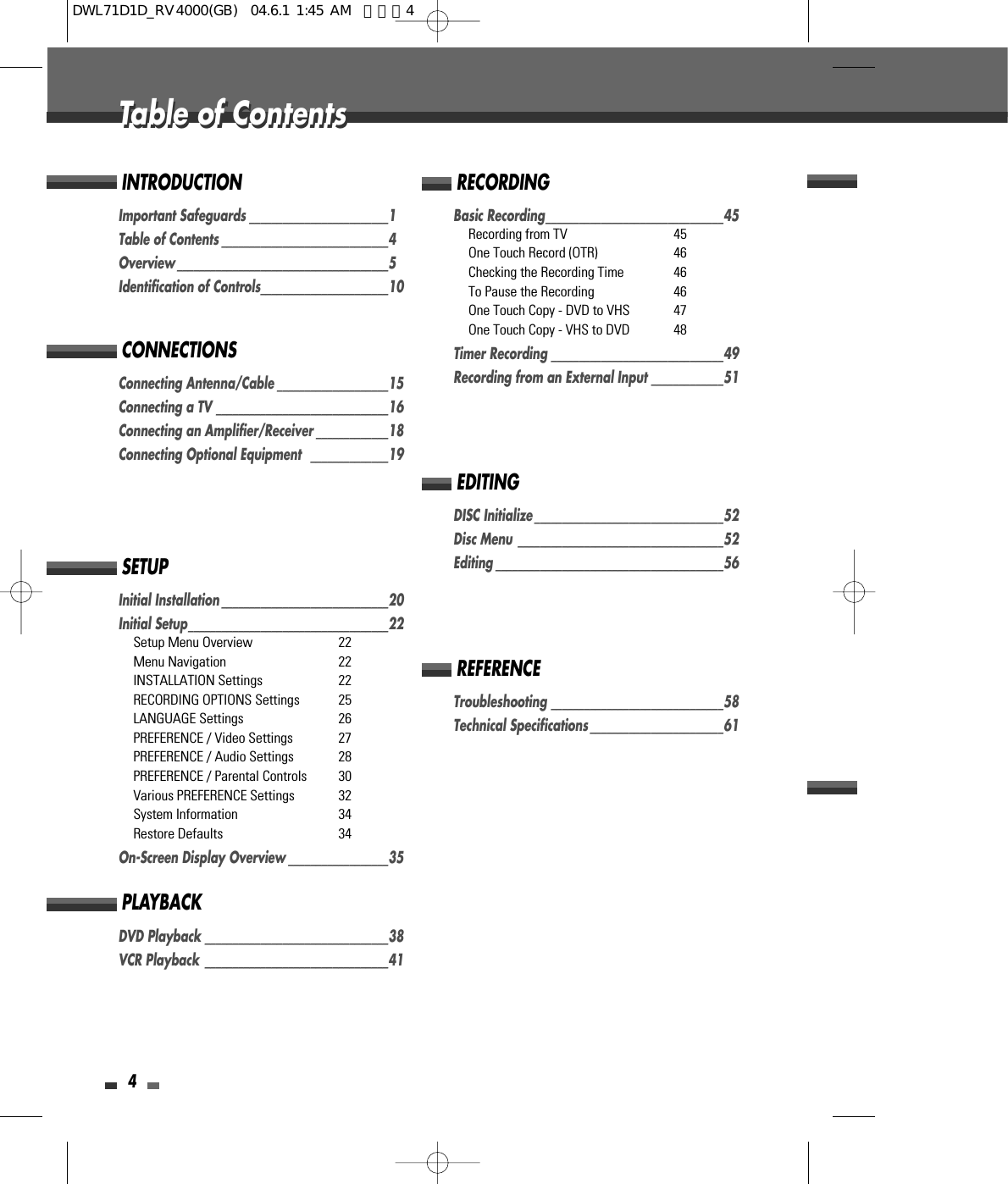 4Table of ContentsTable of ContentsImportant Safeguards _________________________1Table of Contents ______________________________4Overview ______________________________________5Identification of Controls_______________________10INTRODUCTIONConnecting Antenna/Cable ____________________15Connecting a TV _______________________________16Connecting an Amplifier/Receiver _____________18Connecting Optional Equipment   ______________19CONNECTIONSInitial Installation ______________________________20Initial Setup____________________________________22Setup Menu Overview 22Menu Navigation 22INSTALLATION Settings 22RECORDING OPTIONS Settings 25LANGUAGE Settings 26PREFERENCE / Video Settings 27PREFERENCE / Audio Settings 28PREFERENCE / Parental Controls 30Various PREFERENCE Settings  32System Information  34Restore Defaults 34On-Screen Display Overview __________________35SETUPDVD Playback _________________________________38VCR Playback  _________________________________41PLAYBACKBasic Recording________________________________45Recording from TV 45One Touch Record (OTR) 46Checking the Recording Time 46To Pause the Recording 46One Touch Copy - DVD to VHS 47One Touch Copy - VHS to DVD 48Timer Recording _______________________________49Recording from an External Input _____________51RECORDINGDISC Initialize __________________________________52Disc Menu _____________________________________52Editing _________________________________________56EDITINGTroubleshooting _______________________________58Technical Specifications ________________________61REFERENCEDWL71D1D_RV4000(GB)  04.6.1 1:45 AM  페이지4