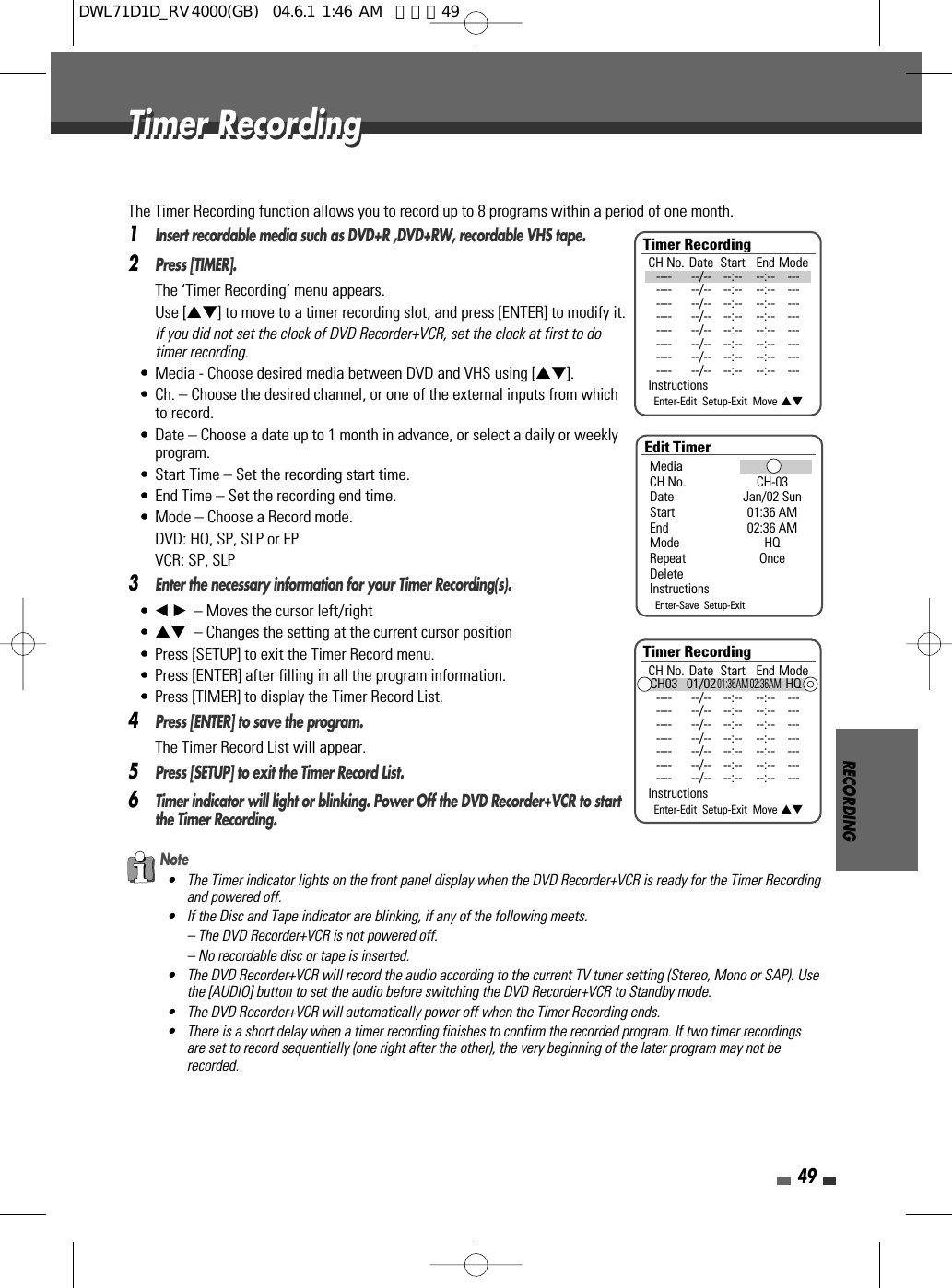 RECORDING49The Timer Recording function allows you to record up to 8 programs within a period of one month.1Insert recordable media such as DVD+R ,DVD+RW, recordable VHS tape.2Press [TIMER].The ‘Timer Recording’ menu appears.Use […†] to move to a timer recording slot, and press [ENTER] to modify it.If you did not set the clock of DVD Recorder+VCR, set the clock at first to dotimer recording.• Media - Choose desired media between DVD and VHS using […†].• Ch. – Choose the desired channel, or one of the external inputs from whichto record.• Date – Choose a date up to 1 month in advance, or select a daily or weeklyprogram.• Start Time – Set the recording start time.• End Time – Set the recording end time.• Mode – Choose a Record mode.DVD: HQ, SP, SLP or EPVCR: SP, SLP3Enter the necessary information for your Timer Recording(s).• œ √– Moves the cursor left/right• …† – Changes the setting at the current cursor position• Press [SETUP] to exit the Timer Record menu.• Press [ENTER] after filling in all the program information.• Press [TIMER] to display the Timer Record List.4Press [ENTER] to save the program.The Timer Record List will appear.5Press [SETUP] to exit the Timer Record List.6Timer indicator will light or blinking. Power Off the DVD Recorder+VCR to startthe Timer Recording.Note• The Timer indicator lights on the front panel display when the DVD Recorder+VCR is ready for the Timer Recordingand powered off.• If the Disc and Tape indicator are blinking, if any of the following meets.– The DVD Recorder+VCR is not powered off.– No recordable disc or tape is inserted.• The DVD Recorder+VCR will record the audio according to the current TV tuner setting (Stereo, Mono or SAP). Usethe [AUDIO] button to set the audio before switching the DVD Recorder+VCR to Standby mode.• The DVD Recorder+VCR will automatically power off when the Timer Recording ends.• There is a short delay when a timer recording finishes to confirm the recorded program. If two timer recordingsare set to record sequentially (one right after the other), the very beginning of the later program may not berecorded.Timer RecordingTimer RecordingTimer RecordingCH No. Date Start End Mode---- --/-- --:-- --:-- ------- --/-- --:-- --:-- ------- --/-- --:-- --:-- ------- --/-- --:-- --:-- ------- --/-- --:-- --:-- ------- --/-- --:-- --:-- ------- --/-- --:-- --:-- ------- --/-- --:-- --:-- ---InstructionsEnter-Edit  Setup-Exit  Move …†Edit TimerMediaCH No. CH-03Date Jan/02 SunStart 01:36 AMEnd 02:36 AMMode HQRepeat OnceDeleteInstructionsEnter-Save  Setup-ExitTimer RecordingCH No. Date Start End ModeCH03 01/0201:36AM 02:36AMHQ---- --/-- --:-- --:-- ------- --/-- --:-- --:-- ------- --/-- --:-- --:-- ------- --/-- --:-- --:-- ------- --/-- --:-- --:-- ------- --/-- --:-- --:-- ------- --/-- --:-- --:-- ---InstructionsEnter-Edit  Setup-Exit  Move …†DWL71D1D_RV4000(GB)  04.6.1 1:46 AM  페이지49