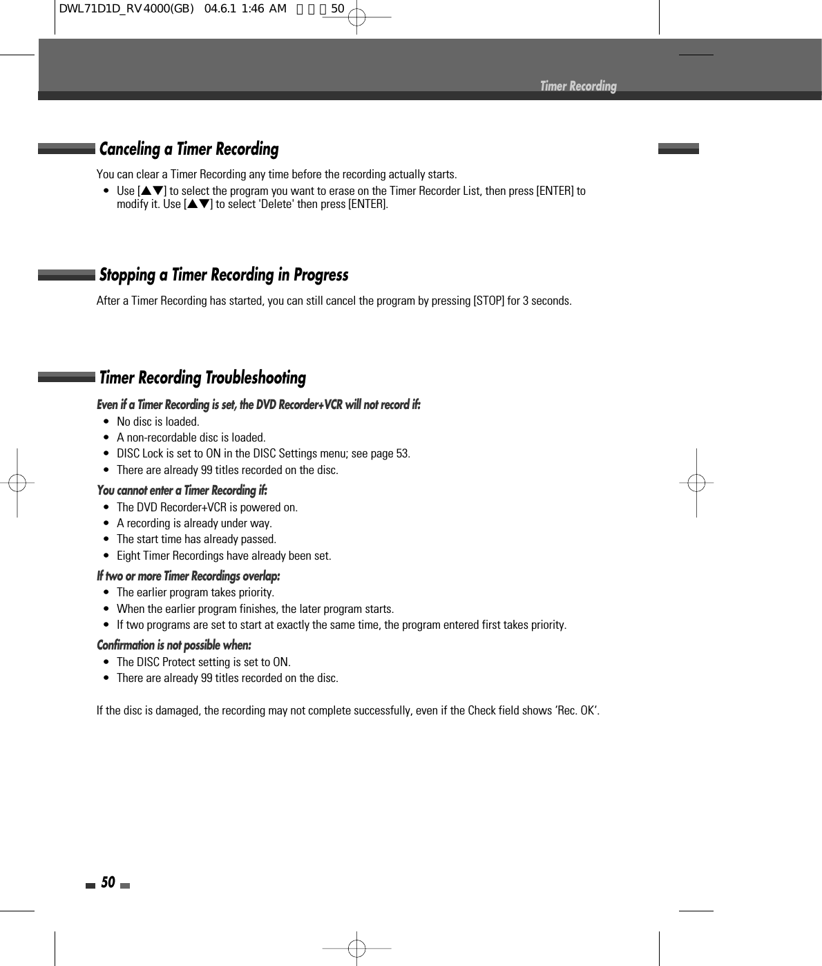 50Timer RecordingEven if a Timer Recording is set, the DVD Recorder+VCR will not record if:•  No disc is loaded.•  A non-recordable disc is loaded.•  DISC Lock is set to ON in the DISC Settings menu; see page 53.•  There are already 99 titles recorded on the disc.You cannot enter a Timer Recording if:•  The DVD Recorder+VCR is powered on.•  A recording is already under way.•  The start time has already passed.•  Eight Timer Recordings have already been set.If two or more Timer Recordings overlap:•  The earlier program takes priority.•  When the earlier program finishes, the later program starts.•  If two programs are set to start at exactly the same time, the program entered first takes priority.Confirmation is not possible when:•  The DISC Protect setting is set to ON.•  There are already 99 titles recorded on the disc.If the disc is damaged, the recording may not complete successfully, even if the Check field shows ‘Rec. OK‘.Timer Recording TroubleshootingYou can clear a Timer Recording any time before the recording actually starts.• Use […†] to select the program you want to erase on the Timer Recorder List, then press [ENTER] tomodify it. Use […†] to select &apos;Delete&apos; then press [ENTER].Canceling a Timer RecordingAfter a Timer Recording has started, you can still cancel the program by pressing [STOP] for 3 seconds.Stopping a Timer Recording in ProgressDWL71D1D_RV4000(GB)  04.6.1 1:46 AM  페이지50