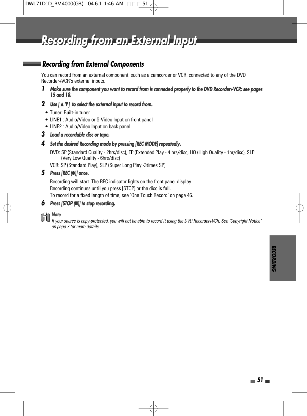 RECORDING51You can record from an external component, such as a camcorder or VCR, connected to any of the DVDRecorder+VCR’s external inputs.1Make sure the component you want to record from is connected properly to the DVD Recorder+VCR; see pages15 and 18.2Use [ …†]  to select the external input to record from.• Tuner: Built-in tuner• LINE1 : Audio/Video or S-Video Input on front panel• LINE2 : Audio/Video Input on back panel 3Load a recordable disc or tape.4Set the desired Recording mode by pressing [REC MODE] repeatedly.DVD: SP (Standard Quality - 2hrs/disc), EP (Extended Play - 4 hrs/disc, HQ (High Quality - 1hr/disc), SLP(Very Low Quality - 6hrs/disc)VCR: SP (Standard Play), SLP (Super Long Play -3times SP)5Press [REC (●)] once.Recording will start. The REC indicator lights on the front panel display.Recording continues until you press [STOP] or the disc is full.To record for a fixed length of time, see ‘One Touch Record‘ on page 46.6Press [STOP (■)] to stop recording.Recording from External ComponentsNoteIf your source is copy-protected, you will not be able to record it using the DVD Recorder+VCR. See ‘Copyright Notice‘on page 7 for more details.Recording from an External InputRecording from an External InputDWL71D1D_RV4000(GB)  04.6.1 1:46 AM  페이지51