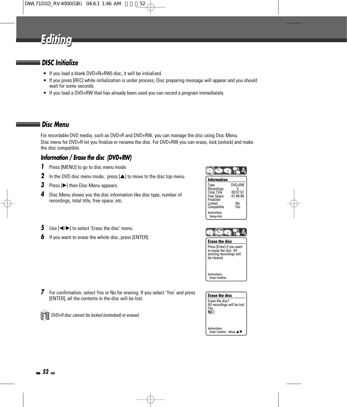 For recordable DVD media, such as DVD+R and DVD+RW, you can manage the disc using Disc Menu.Disc menu for DVD+R let you finalize or rename the disc. For DVD+RW you can erase, lock (unlock) and makethe disc compatible.Information / Erase the disc  (DVD+RW)1Press [MENU] to go to disc menu mode.2In the DVD disc menu mode,  press […] to move to the disc top menu.3Press [√] then Disc Menu appears.4Disc Menu shows you the disc information like disc type, number ofrecordings, total title, free space, etc.5Use [œ/√] to select ‘Erase the disc’ menu.6If you want to erase the whole disc, press [ENTER].7For confirmation, select Yes or No for erasing. If you select ‘Yes’ and press[ENTER], all the contents in the disc will be lost.52• If you load a blank DVD+R(+RW) disc, it will be initialized.• If you press [REC] while initialization is under process, Disc preparing message will appear and you shouldwait for some seconds.• If you load a DVD+RW that has already been used you can record a program immediately. DISC InitializeDisc MenuInformationType DVD+RWRecordings 5Total Title 00:57:57Free Space 01:48:48Finalized -Locked NoCompatible YesInstructionsSetup-ExitErase the discErase the disc?All recordings will be lost.YesNoInstructionsEnter-Confirm   Move …†EditingEditingDVD+R disc cannot be locked (unlocked) or erased.Erase the discPress [Enter] if you wantto erase the disc. Allexisting recordings willbe cleared.InstructionsEnter-ConfirmDWL71D1D_RV4000(GB)  04.6.1 1:46 AM  페이지52