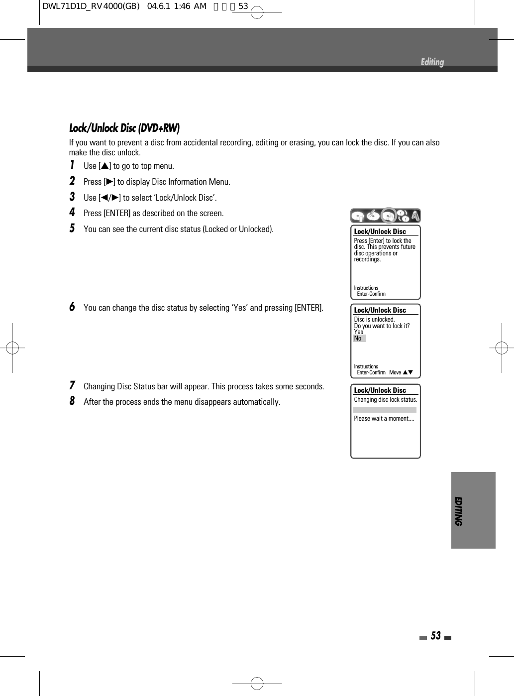 EDITING53EditingLock/Unlock Disc (DVD+RW)If you want to prevent a disc from accidental recording, editing or erasing, you can lock the disc. If you can alsomake the disc unlock.1Use […] to go to top menu.2Press [√] to display Disc Information Menu.3Use [œ/√] to select ‘Lock/Unlock Disc’.4Press [ENTER] as described on the screen.5You can see the current disc status (Locked or Unlocked).6You can change the disc status by selecting ‘Yes’ and pressing [ENTER].7Changing Disc Status bar will appear. This process takes some seconds.8After the process ends the menu disappears automatically.Lock/Unlock DiscPress [Enter] to lock thedisc. This prevents futuredisc operations orrecordings.InstructionsEnter-ConfirmLock/Unlock DiscDisc is unlocked.Do you want to lock it?YesNoInstructionsEnter-Confirm   Move …†Lock/Unlock DiscChanging disc lock status.Please wait a moment....DWL71D1D_RV4000(GB)  04.6.1 1:46 AM  페이지53